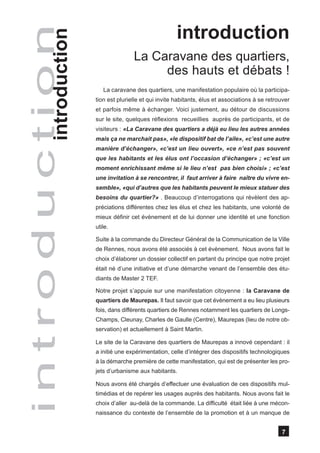 introduction
introduction
        introduction                  La Caravane des quartiers,
                                           des hauts et débats !
                          La caravane des quartiers, une manifestation populaire où la participa-
                       tion est plurielle et qui invite habitants, élus et associations à se retrouver
                       et parfois même à échanger. Voici justement, au détour de discussions
                       sur le site, quelques réflexions recueillies auprès de participants, et de
                       visiteurs : «La Caravane des quartiers a déjà eu lieu les autres années
                       mais ça ne marchait pas», «le dispositif bat de l’aile», «c’est une autre
                       manière d’échanger», «c’est un lieu ouvert», «ce n’est pas souvent
                       que les habitants et les élus ont l’occasion d’échanger» ; «c’est un
                       moment enrichissant même si le lieu n’est pas bien choisi» ; «c’est
                       une invitation à se rencontrer, il faut arriver à faire naître du vivre en-
                       semble», «qui d’autres que les habitants peuvent le mieux statuer des
                       besoins du quartier?» . Beaucoup d’interrogations qui révèlent des ap-
                       préciations différentes chez les élus et chez les habitants, une volonté de
                       mieux définir cet évènement et de lui donner une identité et une fonction
                       utile.

                       Suite à la commande du Directeur Général de la Communication de la Ville
                       de Rennes, nous avons été associés à cet évènement. Nous avons fait le
                       choix d’élaborer un dossier collectif en partant du principe que notre projet
                       était né d’une initiative et d’une démarche venant de l’ensemble des étu-
                       diants de Master 2 TEF.

                       Notre projet s’appuie sur une manifestation citoyenne : la Caravane de
                       quartiers de Maurepas. Il faut savoir que cet évènement a eu lieu plusieurs
                       fois, dans différents quartiers de Rennes notamment les quartiers de Longs-
                       Champs, Cleunay, Charles de Gaulle (Centre), Maurepas (lieu de notre ob-
                       servation) et actuellement à Saint Martin.

                       Le site de la Caravane des quartiers de Maurepas a innové cependant : il
                       a initié une expérimentation, celle d’intégrer des dispositifs technologiques
                       à la démarche première de cette manifestation, qui est de présenter les pro-
                       jets d’urbanisme aux habitants.

                       Nous avons été chargés d’effectuer une évaluation de ces dispositifs mul-
                       timédias et de repérer les usages auprès des habitants. Nous avons fait le
                       choix d’aller au-delà de la commande. La difficulté était liée à une mécon-
                       naissance du contexte de l’ensemble de la promotion et à un manque de


                                                                                                  7
 