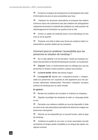 La caravane des quartiers - 2010 - recommandations


                            a    Conserver la logique de transparence en développant des outils
                            d’informations de plus en plus accessibles pour tous.

                            a      Impliquer les structures associatives et proposer des ateliers
                            communs autour de l’urbanisme avec des créations de cartographies
                            subjectives favorisant la créativité des habitants sur cette question de
                            réaménagement et d’évolution du quartier et de la ville.

                            a     Animer un atelier de créativité autour d’une thématique en lien
                            avec la vie de quartier.

                            a     Proposer une boîte à idées sous forme de sculpture (totem re-
                            présentatif du quartier réalisé par les scolaires).


                            Comment peut-on améliorer l’accessibilité pour les
                            personnes en situation de handicap ?
                            a     Sur un plan général, si le sol est plane, l’accès aux fauteuils rou-
                            lants n’est pas facile du fait des fils électriques courants sur le plancher,

                            a     Citywall. Créer un renfoncement dans le coffrage pour que les
                            personnes en fauteuil roulant puissent y passer leurs jambes.

                            a     La borne tactile. Mettre des barres d’appui

                            a    La maquette 3D. Ajouter une « maquette à toucher », indispen-
                            sable aux personnes non voyantes et utile également pour les per-
                            sonnes déficientes intellectuelles. Permettre l’utilisation d’avatars
                            porteurs de handicap pour la visite virtuelle.

                            En général :

                            a     Réviser les conditions de circulation à l’intérieur du chapiteau :

                            a     Signaler et protéger les obstacles et créer un marquage tactile
                            au sol.

                            a     Permettre une meilleure visibilité sur tous les dispositifs à l’aide
                            du zoom et de visio-descriptions permettant de décrire les images aux
                            personnes malvoyantes.

                            a     Informer sur les dispositifs par un accueil humain, selon le type
                            de handicap.

                            a     Améliorer la qualité du son avec un écran secondaire incrusté
                            qui traduise en langue parlée complétée ou en langue des signes, les
                            signaux sonores.


70
 
