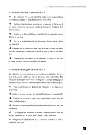 La caravane des quartiers - 2010 - recommandations


Comment favoriser la socialisation ?
a      En inscrivant l’évènement dans la durée ou en proposant des
journées plus adaptées au public (samedi, dimanche)

a      Mobiliser les structures associatives et associer la Caravane à
un autre évènement connu des habitants du quartier (braderie, fête
des voisins...)

a      Améliorer la disponibilité des élus et les échanges entre les ha-
bitants et les élus.

a      Donner une réelle identité à la Caravane : lieu de débat ou lieu
de festivité ?

a Proposer des soirées musicales, des activités ludiques qui enga-
gent les habitants du quartier dans la préparation et dans la participa-
tion

a      Proposer des animations entre les écoles primaires et les mai-
sons de retraites via les dispositifs multimédias.



Comment développer la médiation ?
La médiation est nécessaire pour une meilleure appréciation des pro-
jets d’urbanisme visibles au travers des dispositifs multimédias. Elle
nécessite du temps humain et une réelle prise en compte pédagogique
et ergonomique pour une utilisation optimale des outils technologiques.

a      Augmenter le nombre d’agents de médiation (1 médiateur par
dispositif)

a Améliorer la prise en main des dispositifs tels que la maquette 3D
a      Faciliter l’accès aux contenus des dispositifs via rennes.fr ou les
blogs de la Caravane.

a Permettre une plus grande participation des habitants sur tous les
dispositifs

a      Développer une animation autour de chaque dispositif avec les
écoles présentes sur le site et avec des groupes d’habitants.

a Faire participer des habitants sur le choix des contenus, la mania-
bilité des dispositifs


                                                                                                71
 