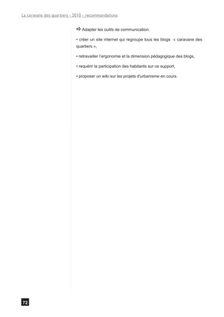La caravane des quartiers - 2010 - recommandations


                            a Adapter les outils de communication:
                            • créer un site internet qui regroupe tous les blogs « caravane des
                            quartiers »,

                            • retravailler l’ergonomie et la dimension pédagogique des blogs,

                            • requérir la participation des habitants sur ce support,

                            • proposer un wiki sur les projets d'urbanisme en cours.




72
 