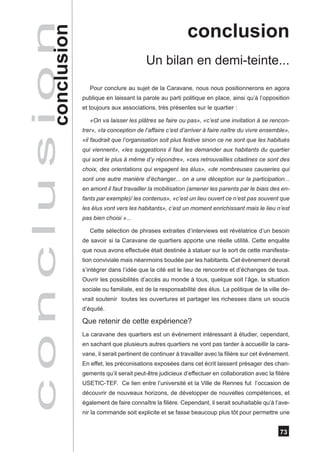 conclusion
              ion
c o n c l u s conclusion                             Un bilan en demi-teinte...
                              Pour conclure au sujet de la Caravane, nous nous positionnerons en agora
                           publique en laissant la parole au parti politique en place, ainsi qu’à l’opposition
                           et toujours aux associations, très présentes sur le quartier :

                              «On va laisser les plâtres se faire ou pas», «c’est une invitation à se rencon-
                           trer», «la conception de l’affaire c’est d’arriver à faire naître du vivre ensemble»,
                           «il faudrait que l’organisation soit plus festive sinon ce ne sont que les habitués
                           qui viennent», «les suggestions il faut les demander aux habitants du quartier
                           qui sont le plus à même d’y répondre», «ces retrouvailles citadines ce sont des
                           choix, des orientations qui engagent les élus», «de nombreuses causeries qui
                           sont une autre manière d’échanger... on a une déception sur la participation...
                           en amont il faut travailler la mobilisation (amener les parents par le biais des en-
                           fants par exemple)/ les contenus», «c’est un lieu ouvert ce n’est pas souvent que
                           les élus vont vers les habitants», c’est un moment enrichissant mais le lieu n’est
                           pas bien choisi »...

                              Cette sélection de phrases extraites d’interviews est révélatrice d’un besoin
                           de savoir si la Caravane de quartiers apporte une réelle utilité. Cette enquête
                           que nous avons effectuée était destinée à statuer sur le sort de cette manifesta-
                           tion conviviale mais néanmoins boudée par les habitants. Cet évènement devrait
                           s’intégrer dans l’idée que la cité est le lieu de rencontre et d’échanges de tous.
                           Ouvrir les possibilités d’accès au monde à tous, quelque soit l’âge, la situation
                           sociale ou familiale, est de la responsabilité des élus. La politique de la ville de-
                           vrait soutenir toutes les ouvertures et partager les richesses dans un soucis
                           d’équité.

                           Que retenir de cette expérience?
                           La caravane des quartiers est un événement intéressant à étudier, cependant,
                           en sachant que plusieurs autres quartiers ne vont pas tarder à accueillir la cara-
                           vane, il serait pertinent de continuer à travailler avec la filière sur cet événement.
                           En effet, les préconisations exposées dans cet écrit laissent présager des chan-
                           gements qu’il serait peut-être judicieux d’effectuer en collaboration avec la filière
                           USETIC-TEF. Ce lien entre l’université et la Ville de Rennes fut l’occasion de
                           découvrir de nouveaux horizons, de développer de nouvelles compétences, et
                           également de faire connaître la filière. Cependant, il serait souhaitable qu’à l’ave-
                           nir la commande soit explicite et se fasse beaucoup plus tôt pour permettre une


                                                                                                             73
 