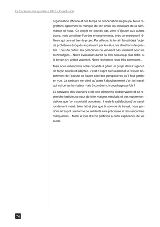 La Caravane des quartiers 2010 - Conclusion


                           organisation efficace et des temps de concertation en groupe. Nous re-
                           grettons également le manque de lien entre les initiateurs de la com-
                           mande et nous. Ce projet ne devrait pas venir s’ajouter aux autres
                           cours, mais constituer l’un des enseignements, avec un enseignant ré-
                           férent qui connait bien le projet. Par ailleurs, le terrain faisait déjà l’objet
                           de problèmes évoqués auparavant par les élus, les directions de quar-
                           tier : peu de public, les personnes ne venaient pas vraiment pour les
                           technologies... Notre évaluation aurait pu être beaucoup plus riche, si
                           le terrain s’y prêtait vraiment. Notre recherche reste très sommaire...

                           Mais nous retiendrons notre capacité à gérer un projet dans l’urgence
                           de façon souple et adaptée. L’état d’esprit bienveillant et le respect no-
                           tamment de l’écoute de l’autre sont des perspectives qu’il faut garder
                           en vue. La sinécure ne vient qu’après l’aboutissement d’un tel travail
                           qui est certes formateur mais ô combien chronophage parfois !

                           La caravane des quartiers a été une démarche d’observation et de re-
                           cherche fastidieuse pour de bien maigres résultats et des recomman-
                           dations que l’on a souhaité concrètes. Il reste la satisfaction d’un travail
                           rondement mené, bien fait et plus que la somme de travail, nous gar-
                           dons à l’esprit une forme de solidarité rare précieuse et des rencontres
                           marquantes... Merci à tous d’avoir participé à cette expérience de vie
                           aussi.




74
 