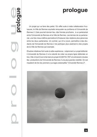 p r o l o g u e
            prologue
                                                                        prologue

                          Un projet qui va faire des petits ! En effet suite à cette collaboration fruc-
                       tueuse, la Ville de Rennes souhaite renouveler sa confiance à l'Université de
                       Rennes 2. Cela pourrait donner lieu, dès l'année prochaine, à un partenariat
                       entre l'Université de Rennes et la Ville de Rennes. Les termes de ce partena-
                       riat, une fois mieux définis permettront d'instaurer des relations plus pérennes
                       entre les deux partenaires. Un contrat, qui s'il a cours, permettra à des étu-
                       diants de l'Université de Rennes 2 de participer plus aisément à des projets
                       de la Ville de Rennes par exemple.

                       D'autres initiatives font suite à cette expérience : notamment un projet éditorial.
                       L'Université de Rennes 2 a la volonté de créer sa propre ligne éditoriale on
                       line. Elle s'inscrit tout à fait dans le projet d'USETIC-TEF et octroierait à toutes
                       lles productions de l'Université de Rennes 2 une plus grande visibilité. On est
                       impatient de lire les premiers ouvrages estampillés "Université Rennes 2".




                                                                                                       75
 