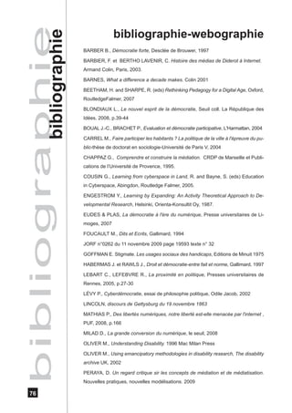 bibli ogra phie
           bibliographie
                                         bibliographie-webographie
                           BARBER B., Démocratie forte, Desclée de Brouwer, 1997

                           BARBIER, F. et BERTHO LAVENIR, C. Histoire des médias de Diderot à Internet.
                           Armand Colin, Paris, 2003.

                           BARNES, What a difference a decade makes. Colin 2001

                           BEETHAM, H. and SHARPE, R. (eds) Rethinking Pedagogy for a Digital Age, Oxford,
                           RoutledgeFalmer, 2007

                           BLONDIAUX L., Le nouvel esprit de la démocratie, Seuil coll. La République des
                           Idées, 2008, p.39-44

                           BOUAL J.-C., BRACHET P., Evaluation et démocratie participative, L'Harmattan, 2004

                           CARREL M., Faire participer les habitants ? La politique de la ville à l'épreuve du pu-
                           blic-thèse de doctorat en sociologie-Université de Paris V, 2004

                           CHAPPAZ G., Comprendre et construire la médiation. CRDP de Marseille et Publi-
                           cations de l’Université de Provence, 1995.

                           COUSIN G., Learning from cyberspace in Land, R. and Bayne, S. (eds) Education
                           in Cyberspace, Abingdon, Routledge Falmer, 2005.

                           ENGESTROM Y., Learning by Expanding: An Activity Theoretical Approach to De-
                           velopmental Research, Helsinki, Orienta-Konsultit Oy, 1987.

                           EUDES & PLAS, La démocratie à l'ère du numérique, Presse universitaires de Li-
                           moges, 2007

                           FOUCAULT M., Dits et Ecrits, Gallimard, 1994

                           JORF n°0262 du 11 novembre 2009 page 19593 texte n° 32

                           GOFFMAN E. Stigmate. Les usages sociaux des handicaps, Editions de Minuit 1975

                           HABERMAS J. et RAWLS J., Droit et démocratie-entre fait et norme, Gallimard, 1997

                           LEBART C., LEFEBVRE R., La proximité en politique, Presses universitaires de
                           Rennes, 2005, p.27-30

                           LÉVY P., Cyberdémocratie, essai de philosophie politique, Odile Jacob, 2002

                           LINCOLN, discours de Gettysburg du 19 novembre 1863

                           MATHIAS P., Des libertés numériques, notre liberté est-elle menacée par l'internet ,
                           PUF, 2008, p.166

                           MILAD D., La grande conversion du numérique, le seuil, 2008

                           OLIVER M., Understanding Disability. 1996 Mac Milan Press

                           OLIVER M., Using emancipatory methodologies in disability research, The disability
                           archive UK, 2002

                           PERAYA, D. Un regard critique sir les concepts de médiation et de médiatisation.
                           Nouvelles pratiques, nouvelles modélisations. 2009

   76
 