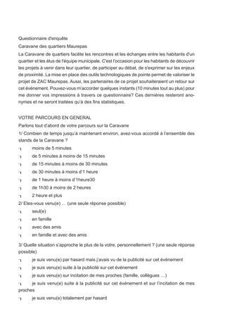 Questionnaire d'enquête
Caravane des quartiers Maurepas
La Caravane de quartiers facilite les rencontres et les échanges entre les habitants d'un
quartier et les élus de l'équipe municipale. C'est l'occasion pour les habitants de découvrir
les projets à venir dans leur quartier, de participer au débat, de s'exprimer sur les enjeux
de proximité. La mise en place des outils technologiques de pointe permet de valoriser le
projet de ZAC Maurepas. Aussi, les partenaires de ce projet souhaiteraient un retour sur
cet événement. Pouvez-vous m’accorder quelques instants (10 minutes tout au plus) pour
me donner vos impressions à travers ce questionnaire? Ces dernières resteront ano-
nymes et ne seront traitées qu’à des fins statistiques.


VOTRE PARCOURS EN GENERAL
Parlons tout d’abord de votre parcours sur la Caravane
1/ Combien de temps jusqu’à maintenant environ, avez-vous accordé à l’ensemble des
stands de la Caravane ?
      moins de 5 minutes
      de 5 minutes à moins de 15 minutes
      de 15 minutes à moins de 30 minutes
      de 30 minutes à moins d’1 heure
      de 1 heure à moins d’1heure30
      de 1h30 à moins de 2 heures
      2 heure et plus
2/ Etes-vous venu(e) … (une seule réponse possible)
      seul(e)
      en famille
      avec des amis
      en famille et avec des amis

3/ Quelle situation s’approche le plus de la votre, personnellement ? (une seule réponse
possible)
      je suis venu(e) par hasard mais j’avais vu de la publicité sur cet événement
      je suis venu(e) suite à la publicité sur cet événement
      je suis venu(e) sur incitation de mes proches (famille, collègues …)
     je suis venu(e) suite à la publicité sur cet événement et sur l’incitation de mes
proches
      je suis venu(e) totalement par hasard
 