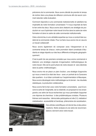 La caravane des quartiers - 2010 - introduction


                              précisions de la commande. Nous avons décidé de prendre le temps
                              de rentrer dans une phase de réflexion commune afin de savoir com-
                              ment aborder cette évaluation.

                              Comment répondre à une commande institutionnelle et satisfaire les
                              impératifs de notre formation universitaire ? Il nous importait de faire
                              le lien entre les deux. Nous avons donc élaboré une stratégie de pro-
                              duction en vue d’optimiser notre travail à la fois dans le cadre de notre
                              formation et dans le cadre de cette commande institutionnelle.

                              Cela a donné lieu à une véritable expertise qui nous a conduit bien au-
                              delà de la commande initiale. Pour ce faire nous avons mis en oeuvre
                              un travail collaboratif.

                              Nous avons également dû composer avec l’éloignement et la
                              contrainte temps de chacun, notre promotion étant constituée d’étu-
                              diants en stage répartis sur des lieux différents et éloignés géographi-
                              quement.

                              C’est à partir de ces premiers constats que nous avons commencé à
                              élaborer une stratégie originale d’organisation méthodologique de
                              notre travail. Elle est le point phare de notre dossier et sera déclinée
                              dans la partie «méthodologie».

                              Nous avons mis en place un plan d’action, une stratégie d’approche
                              qui nous a mené d’un état des lieux - avec un portrait de la Caravane
                              des quartiers - à un bilan contrasté sur l’expérimentation à Maurepas.
                              Nous avons développé notre méthodologie sur le terrain : les résultats
                              statistiques, la production collaborative.

                              Nous avons fait le lien avec notre formation universitaire, joué là en-
                              core la carte de l’originalité, de la créativité, en proposant à nos ensei-
                              gnants une série de focus-recherches qui nous permettait d’apporter
                              une réponse de chercheur à des problématiques croisées. Plusieurs
                              thèmes sont ressortiss : démocratie participative et ville 2.0, médiation/
                              médiatisation, accessibilité et handicap, phénomène de socialisation.

                                                  Ces articles scientifiques ont donné lieu à des préco-
                                                  nisations. Notre analyse et une série de recomman-
                                                  dations viennent clore notre travail.




 8
 