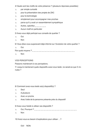 4/ Quels sont les motifs de votre présence ? (plusieurs réponses possibles)
      par simple curiosité
      pour la présentation des projets de ZAC
      pour la technologie
      simplement pour accompagner mes proches
      parce qu’il y avait un rassemblement sympathique
      Autres, spécifiez _ _ _ _ _ _ _
      Aucun motif en particulier

5/ Avez-vous déjà participé aux conseils de quartier ?
      Oui
      Non

6/ Vous étiez-vous auparavant déjà informé sur l’évolution de votre quartier ?
      Oui
Par quels moyens ? _ _ _ _ _ _ _ _ _ _ _ _ _ _ _ _ _ _ _ _ _ _ _ _ _ _ _
      Non


VOS PERCEPTIONS
Passons maintenant à vos perceptions.
7/ Jusqu’à maintenant quels dispositifs avez-vous testé, ne serait-ce que 5 mi-
nutes ?




8/ Comment avez-vous testé ce(s) dispositif(s) ?
      Seul
      A plusieurs
      Avec un proche
      Avec l’aide de la personne présente près du dispositif


9/ Avez-vous hésité à utiliser ces dispositifs ?
      Oui, Pourquoi ? _ _ _ _ _ _ _ _ _ _ _ _ _ _ _ _ _ _ _ _ _ _ _ _ _ _ _
      Non


10/ Avez-vous eu besoin d’explications pour utiliser …?


       OUI    NON
 