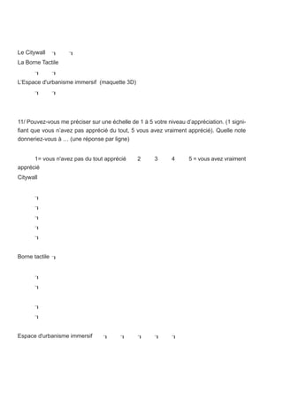 Le Citywall        
La Borne Tactile
             
L’Espace d'urbanisme immersif (maquette 3D)
             




11/ Pouvez-vous me préciser sur une échelle de 1 à 5 votre niveau d’appréciation. (1 signi-
fiant que vous n’avez pas apprécié du tout, 5 vous avez vraiment apprécié). Quelle note
donneriez-vous à … (une réponse par ligne)


      1= vous n'avez pas du tout apprécié      2      3      4      5 = vous avez vraiment
apprécié
Citywall


      
      
      
      
      


Borne tactile 


      
      


      
      


Espace d'urbanisme immersif                              
 