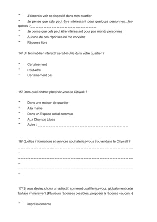       J'aimerais voir ce dispositif dans mon quartier
      Je pense que cela peut être intéressant pour quelques personnes…les-
quelles ?_ _ _ _ _ _ _ _ _ _ _ _ _ _ _ _ _ _ _ _ _ _ _ _ _
      Je pense que cela peut être intéressant pour pas mal de personnes
      Aucune de ces réponses ne me convient
      Réponse libre


14/ Un tel mobilier interactif serait-il utile dans votre quartier ?


      Certainement
      Peut-être
      Certainement pas




15/ Dans quel endroit placeriez-vous le Citywall ?


      Dans une maison de quartier
      A la mairie
      Dans un Espace social commun
      Aux Champs Libres
      Autre : _ _ _ _ _ _ _ _ _ _ _ _ _ _ _ _ _ _ _ _ _ _ _ _ _ _ _ _ _ _ _ _ _ _




16/ Quelles informations et services souhaiteriez-vous trouver dans le Citywall ?
____________________________________________
_
____________________________________________
_
____________________________________________
_




17/ Si vous deviez choisir un adjectif, comment qualifieriez-vous, globalement cette
ballade immersive ? (Plusieurs réponses possibles, proposer la réponse «aucun »)


      impressionnante
 