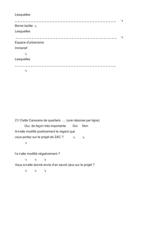Lesquelles
______________________________________                       
Borne tactile 
Lesquelles
______________________________________                       
Espace d'urbanisme
Immersif
       
Lesquelles
______________________________________
       




21/ Cette Caravane de quartiers … (une réponse par ligne)
       Oui, de façon très importante      Oui    Non
A-t-elle modifié positivement le regard que
vous portez sur le projet de ZAC ?              
       


l’a t-elle modifié négativement ?
                   
Vous a-t-elle donné envie d’en savoir plus sur le projet ?
                   
 