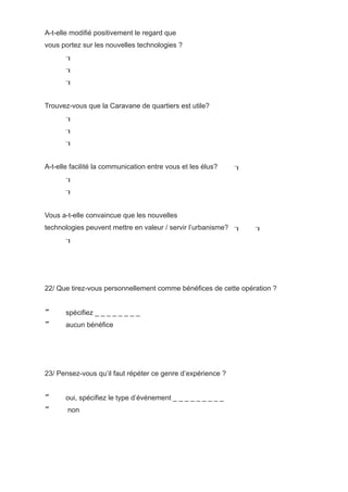 A-t-elle modifié positivement le regard que
vous portez sur les nouvelles technologies ?
       
       
       


Trouvez-vous que la Caravane de quartiers est utile?
       
       
       


A-t-elle facilité la communication entre vous et les élus?    
       
       


Vous a-t-elle convaincue que les nouvelles
technologies peuvent mettre en valeur / servir l’urbanisme?      
       




22/ Que tirez-vous personnellement comme bénéfices de cette opération ?


      spécifiez _ _ _ _ _ _ _ _
      aucun bénéfice




23/ Pensez-vous qu’il faut répéter ce genre d’expérience ?


      oui, spécifiez le type d’événement _ _ _ _ _ _ _ _ _
      non
 