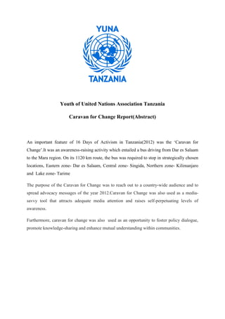 Youth of United Nations Association Tanzania

                       Caravan for Change Report(Abstract)



An important feature of 16 Days of Activism in Tanzania(2012) was the ‘Caravan for
Change’.It was an awareness-raising activity which entailed a bus driving from Dar es Salaam
to the Mara region. On its 1120 km route, the bus was required to stop in strategically chosen
locations, Eastern zone- Dar es Salaam, Central zone- Singida, Northern zone- Kilimanjaro
and Lake zone- Tarime

The purpose of the Caravan for Change was to reach out to a country-wide audience and to
spread advocacy messages of the year 2012.Caravan for Change was also used as a media-
savvy tool that attracts adequate media attention and raises self-perpetuating levels of
awareness.

Furthermore, caravan for change was also used as an opportunity to foster policy dialogue,
promote knowledge-sharing and enhance mutual understanding within communities.
 