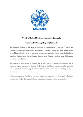 Youth of United Nations Association Tanzania

                       Caravan for Change Report(Abstract)

An important feature of 16 Days of Activism in Tanzania(2012) was the ‘Caravan for
Change’.It was an awareness-raising activity which entailed a bus driving from Dar es Salaam
to the Mara region. On its 1120 km route, the bus was required to stop in strategically chosen
locations, Eastern zone- Dar es Salaam, Central zone- Singida, Northern zone- Kilimanjaro
and Lake zone- Tarime

The purpose of the Caravan for Change was to reach out to a country-wide audience and to
spread advocacy messages of the year 2012.Caravan for Change was also used as a media-
savvy tool that attracts adequate media attention and raises self-perpetuating levels of
awareness.

Furthermore, caravan for change was also used as an opportunity to foster policy dialogue,
promote knowledge-sharing and enhance mutual understanding within communities.
 