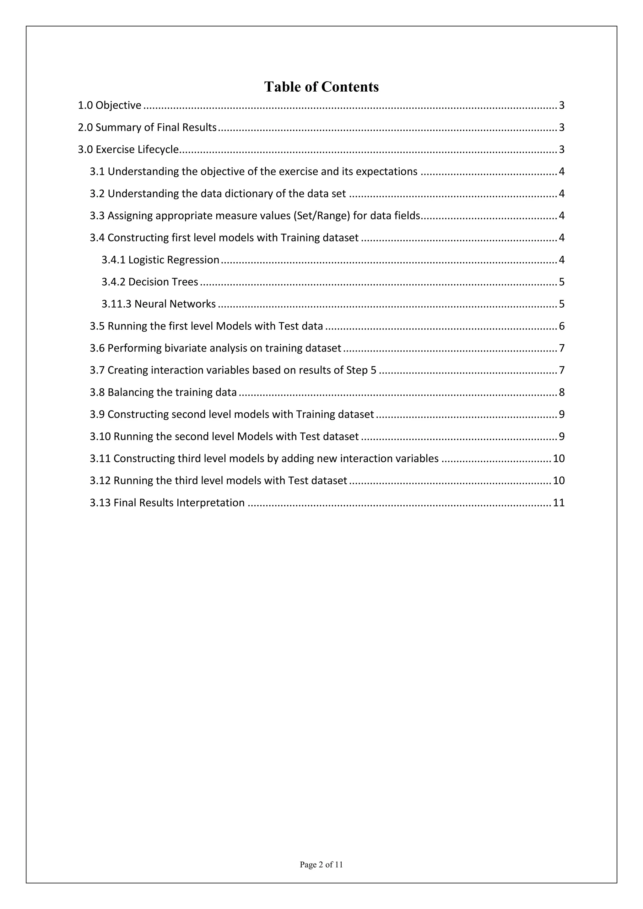Table of Contents
1.0 Objective ........................................................................................................................................... 3
2.0 Summary of Final Results .................................................................................................................. 3
3.0 Exercise Lifecycle............................................................................................................................... 3
   3.1 Understanding the objective of the exercise and its expectations .............................................. 4
   3.2 Understanding the data dictionary of the data set ...................................................................... 4
   3.3 Assigning appropriate measure values (Set/Range) for data fields.............................................. 4
   3.4 Constructing first level models with Training dataset .................................................................. 4
       3.4.1 Logistic Regression ................................................................................................................. 4
       3.4.2 Decision Trees ........................................................................................................................ 5
       3.11.3 Neural Networks .................................................................................................................. 5
   3.5 Running the first level Models with Test data .............................................................................. 6
   3.6 Performing bivariate analysis on training dataset ........................................................................ 7
   3.7 Creating interaction variables based on results of Step 5 ............................................................ 7
   3.8 Balancing the training data ........................................................................................................... 8
   3.9 Constructing second level models with Training dataset ............................................................. 9
   3.10 Running the second level Models with Test dataset .................................................................. 9
   3.11 Constructing third level models by adding new interaction variables ..................................... 10
   3.12 Running the third level models with Test dataset .................................................................... 10
   3.13 Final Results Interpretation ...................................................................................................... 11




                                                                      Page 2 of 11
 