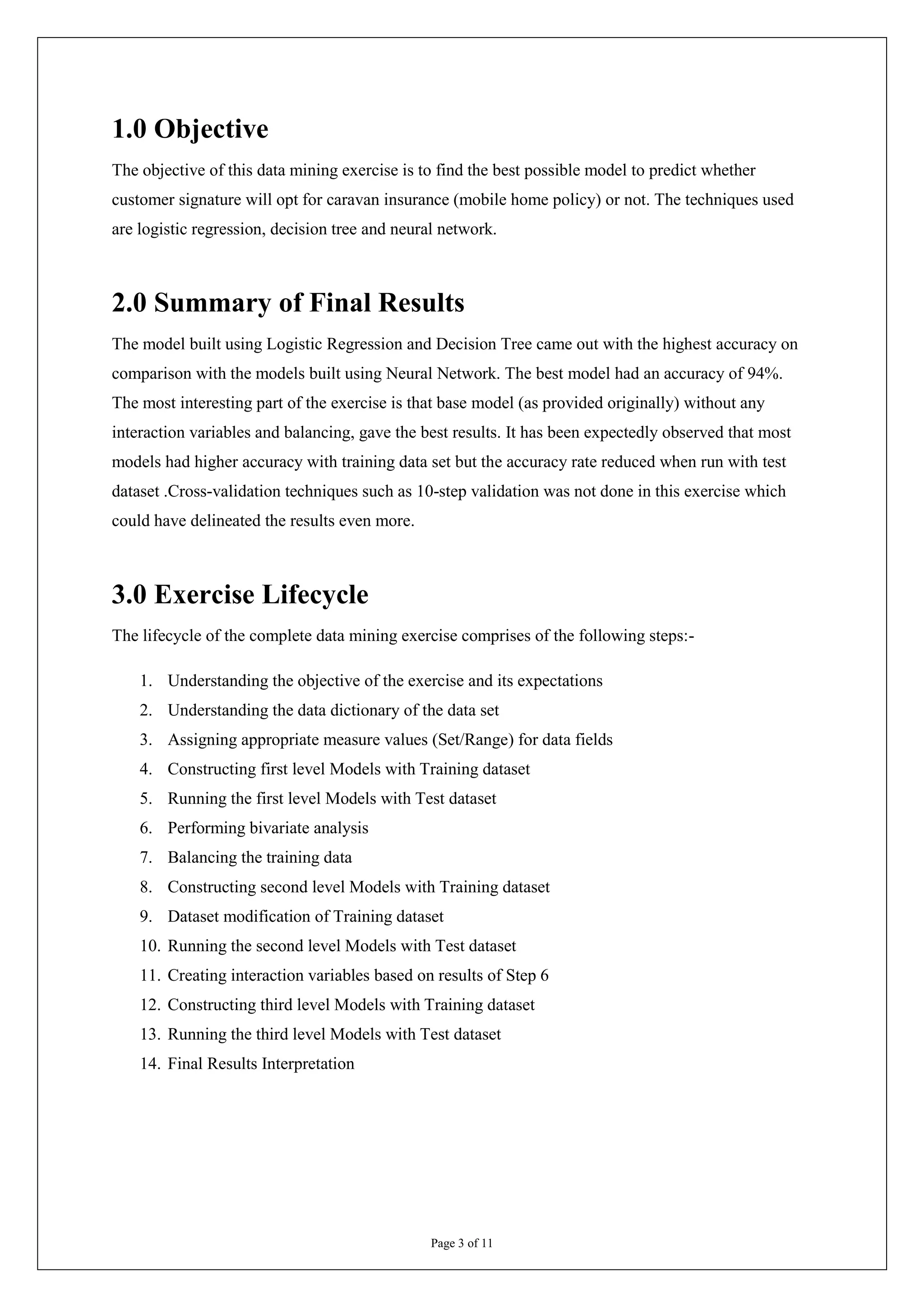 1.0 Objective
The objective of this data mining exercise is to find the best possible model to predict whether
customer signature will opt for caravan insurance (mobile home policy) or not. The techniques used
are logistic regression, decision tree and neural network.



2.0 Summary of Final Results
The model built using Logistic Regression and Decision Tree came out with the highest accuracy on
comparison with the models built using Neural Network. The best model had an accuracy of 94%.
The most interesting part of the exercise is that base model (as provided originally) without any
interaction variables and balancing, gave the best results. It has been expectedly observed that most
models had higher accuracy with training data set but the accuracy rate reduced when run with test
dataset .Cross-validation techniques such as 10-step validation was not done in this exercise which
could have delineated the results even more.



3.0 Exercise Lifecycle
The lifecycle of the complete data mining exercise comprises of the following steps:-

    1. Understanding the objective of the exercise and its expectations
    2. Understanding the data dictionary of the data set
    3. Assigning appropriate measure values (Set/Range) for data fields
    4. Constructing first level Models with Training dataset
    5. Running the first level Models with Test dataset
    6. Performing bivariate analysis
    7. Balancing the training data
    8. Constructing second level Models with Training dataset
    9. Dataset modification of Training dataset
    10. Running the second level Models with Test dataset
    11. Creating interaction variables based on results of Step 6
    12. Constructing third level Models with Training dataset
    13. Running the third level Models with Test dataset
    14. Final Results Interpretation




                                                Page 3 of 11
 