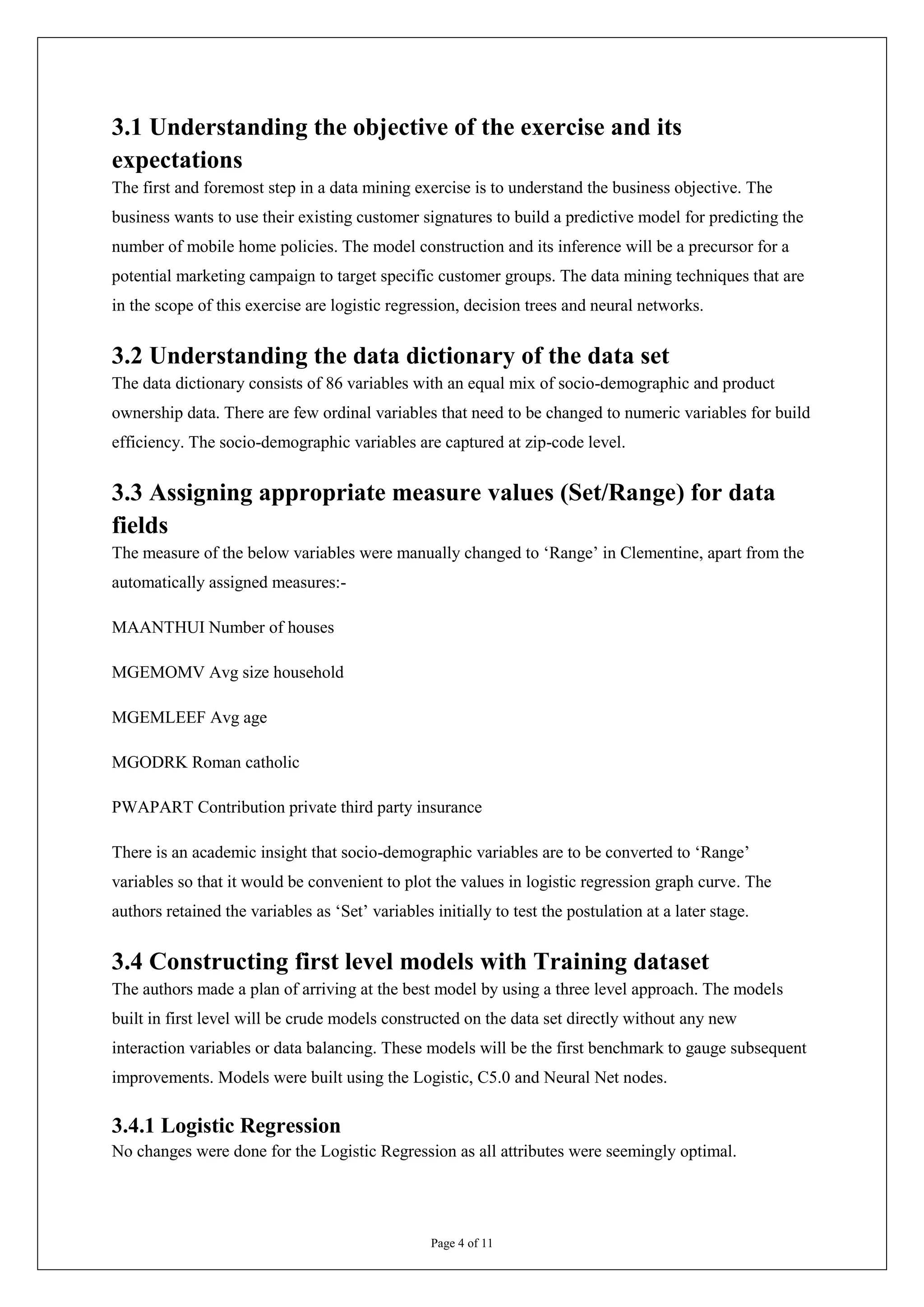 3.1 Understanding the objective of the exercise and its
expectations
The first and foremost step in a data mining exercise is to understand the business objective. The
business wants to use their existing customer signatures to build a predictive model for predicting the
number of mobile home policies. The model construction and its inference will be a precursor for a
potential marketing campaign to target specific customer groups. The data mining techniques that are
in the scope of this exercise are logistic regression, decision trees and neural networks.


3.2 Understanding the data dictionary of the data set
The data dictionary consists of 86 variables with an equal mix of socio-demographic and product
ownership data. There are few ordinal variables that need to be changed to numeric variables for build
efficiency. The socio-demographic variables are captured at zip-code level.


3.3 Assigning appropriate measure values (Set/Range) for data
fields
The measure of the below variables were manually changed to ‘Range’ in Clementine, apart from the
automatically assigned measures:-

MAANTHUI Number of houses

MGEMOMV Avg size household

MGEMLEEF Avg age

MGODRK Roman catholic

PWAPART Contribution private third party insurance

There is an academic insight that socio-demographic variables are to be converted to ‘Range’
variables so that it would be convenient to plot the values in logistic regression graph curve. The
authors retained the variables as ‘Set’ variables initially to test the postulation at a later stage.


3.4 Constructing first level models with Training dataset
The authors made a plan of arriving at the best model by using a three level approach. The models
built in first level will be crude models constructed on the data set directly without any new
interaction variables or data balancing. These models will be the first benchmark to gauge subsequent
improvements. Models were built using the Logistic, C5.0 and Neural Net nodes.

3.4.1 Logistic Regression
No changes were done for the Logistic Regression as all attributes were seemingly optimal.




                                                  Page 4 of 11
 