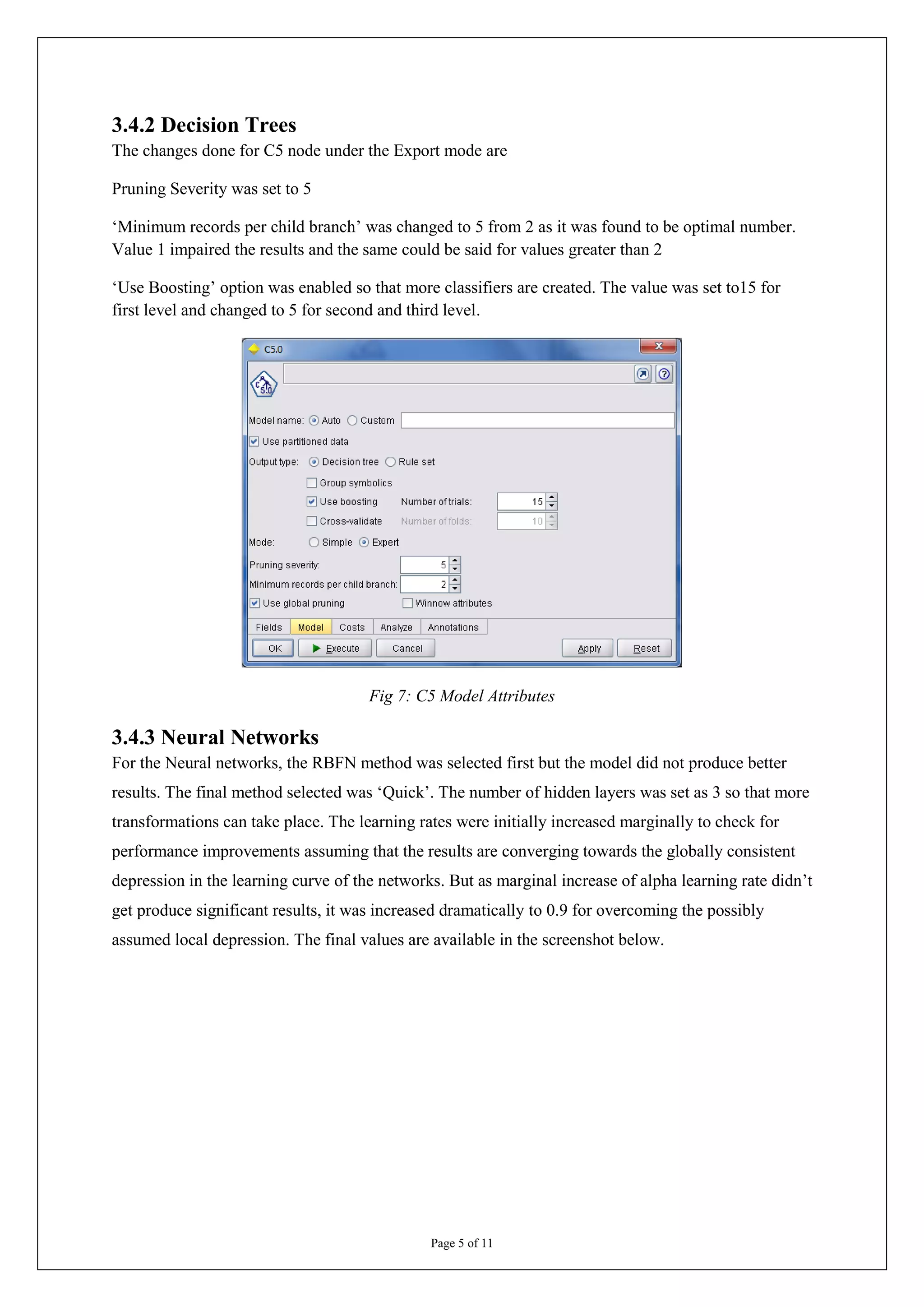 3.4.2 Decision Trees
The changes done for C5 node under the Export mode are

Pruning Severity was set to 5

‘Minimum records per child branch’ was changed to 5 from 2 as it was found to be optimal number.
Value 1 impaired the results and the same could be said for values greater than 2

‘Use Boosting’ option was enabled so that more classifiers are created. The value was set to15 for
first level and changed to 5 for second and third level.




                                      Fig 7: C5 Model Attributes

3.4.3 Neural Networks
For the Neural networks, the RBFN method was selected first but the model did not produce better
results. The final method selected was ‘Quick’. The number of hidden layers was set as 3 so that more
transformations can take place. The learning rates were initially increased marginally to check for
performance improvements assuming that the results are converging towards the globally consistent
depression in the learning curve of the networks. But as marginal increase of alpha learning rate didn’t
get produce significant results, it was increased dramatically to 0.9 for overcoming the possibly
assumed local depression. The final values are available in the screenshot below.




                                               Page 5 of 11
 
