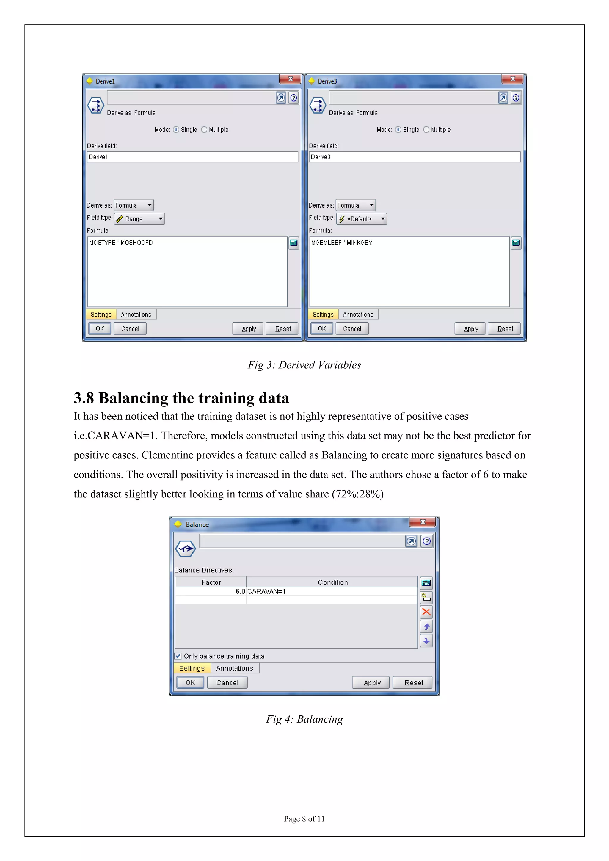 Fig 3: Derived Variables


3.8 Balancing the training data
It has been noticed that the training dataset is not highly representative of positive cases
i.e.CARAVAN=1. Therefore, models constructed using this data set may not be the best predictor for
positive cases. Clementine provides a feature called as Balancing to create more signatures based on
conditions. The overall positivity is increased in the data set. The authors chose a factor of 6 to make
the dataset slightly better looking in terms of value share (72%:28%)




                                            Fig 4: Balancing




                                                 Page 8 of 11
 