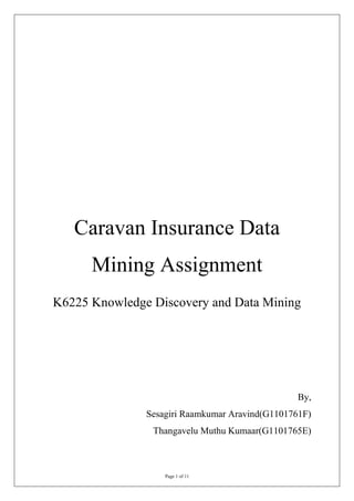 Caravan Insurance Data
      Mining Assignment
K6225 Knowledge Discovery and Data Mining




                                                 By,
               Sesagiri Raamkumar Aravind(G1101761F)
                Thangavelu Muthu Kumaar(G1101765E)



                   Page 1 of 11
 