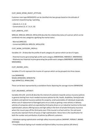 CUST_MAIN_SPEND_INVEST_ATTITUDE:

Customer main type MOSHOOFD can be classified into two groups based on the attitude of
customers towards buying / spending.

- Liberals (1, 2, 5, 6)
- Conservatives (3, 4, 7, 8, 9, 10)

CUST_MARITAL_STAT:

MRELGE, MRELSA, MRELOV, MFALLEEN describe the relationship status of a person which can be
combined into two categories signifying the marital status

- Married (MRELGE)
- Unmarried (MRELSA, MRELOV, MFALLEEN)

CUST_WORK_CATEGORY_PROFILE:

Variables 19 – 24 describe the profile of work category of a person which can be of 2 types.

- Potential income generating high profile work category (MBERHOOG, MBERZELF, MBERMIDD)
- Relatively less Potential Income generating low profile work category (MBERBOER, MBERARBG,
MBERARBO)

CUST_INCOME_LEVEL:

Variables 37 to 41 represent the income of a person which can be grouped into three classes

Low (MINKM30)
Middle (MINK3045, MINK4575)
High (MINK7512, MINK123M)

These can be best represented by a standalone factor depicting the average income (MINKGEM)

CUST_INSURANCE_INTEREST:

Variables 44 to 85 and 35,36 describe the interest of customers towards various insurance policies
in general starting from much needed insurance policies for life, health, disabilities, family/private
accidents and optimal insurance policies for property, small automobiles of individuals (especially
where cost of replacement of damaged parts are as costly as getting a new vehicle) or delivery
vehicles of companies which are operated by third party drivers or an industrial machine to the most
sophisticated policies offering luxury and high safety in the form of private third party insurance
where the insurer pays off the third party even if the insured is at fault and Car, fire and social
security also represent forms of luxury or high sophistication. Hence here is the classification for
both the number and contribution of policies by different customers:

- Individuals opting sophistication and high safety Insurance policies (WAPART, PERSAUT, BRAND,
BYSTAND)
- Firms/Individuals Opting much needed and Optimal Safety Insurance policies (All others)
 