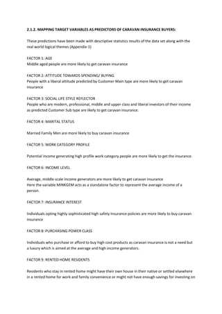 2.1.2. MAPPING TARGET VARIABLES AS PREDICTORS OF CARAVAN INSURANCE BUYERS:

These predictions have been made with descriptive statistics results of the data set along with the
real world logical themes (Appendix-1)

FACTOR 1: AGE
Middle aged people are more likely to get caravan insurance

FACTOR 2: ATTITUDE TOWARDS SPENDING/ BUYING
People with a liberal attitude predicted by Customer Main type are more likely to get caravan
insurance

FACTOR 3: SOCIAL LIFE STYLE REFLECTOR
People who are modern, professional, middle and upper class and liberal investors of their income
as predicted Customer Sub type are likely to get caravan insurance.

FACTOR 4: MARITAL STATUS

Married Family Men are more likely to buy caravan insurance

FACTOR 5: WORK CATEGORY PROFILE

Potential income generating high profile work category people are more likely to get the insurance.

FACTOR 6: INCOME LEVEL

Average, middle scale Income generators are more likely to get caravan insurance
Here the variable MINKGEM acts as a standalone factor to represent the average income of a
person.

FACTOR 7: INSURANCE INTEREST

Individuals opting highly sophisticated high safety Insurance policies are more likely to buy caravan
insurance

FACTOR 8: PURCHASING POWER CLASS

Individuals who purchase or afford to buy high cost products as caravan insurance is not a need but
a luxury which is aimed at the average and high income generators.

FACTOR 9: RENTED HOME RESIDENTS

Residents who stay in rented home might have their own house in their native or settled elsewhere
in a rented home for work and family convenience or might not have enough savings for investing on
 