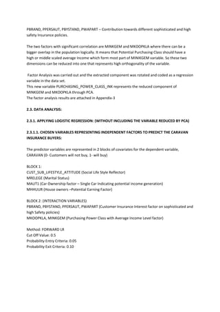 PBRAND, PPERSAUT, PBYSTAND, PWAPART – Contribution towards different sophisticated and high
safety Insurance policies.

The two factors with significant correlation are MINKGEM and MKOOPKLA where there can be a
bigger overlap in the population logically. It means that Potential Purchasing Class should have a
high or middle scaled average Income which form most part of MINIKGEM variable. So these two
dimensions can be reduced into one that represents high orthogonality of the variable.

 Factor Analysis was carried out and the extracted component was rotated and coded as a regression
variable in the data set.
This new variable PURCHASING_POWER_CLASS_INK represents the reduced component of
MINKGEM and MKOOPKLA through PCA.
The factor analysis results are attached in Appendix-3

2.3. DATA ANALYSIS:

2.3.1. APPLYING LOGISTIC REGRESSION: (WITHOUT INCLUDING THE VARIABLE REDUCED BY PCA)

2.3.1.1. CHOSEN VARIABLES REPRESENTING INDEPENDENT FACTORS TO PREDICT THE CARAVAN
INSURANCE BUYERS:

The predictor variables are represented in 2 blocks of covariates for the dependent variable,
CARAVAN (0- Customers will not buy, 1- will buy)

BLOCK 1:
CUST_SUB_LIFESTYLE_ATTITUDE (Social Life Style Reflector)
MRELEGE (Marital Status)
MAUT1 (Car Ownership factor – Single Car Indicating potential income generation)
MHHUUR (House owners –Potential Earning Factor)

BLOCK 2: (INTERACTION VARIABLES)
PBRAND, PBYSTAND, PPERSAUT, PWAPART (Customer Insurance Interest factor on sophisticated and
high Safety policies)
MKOOPKLA, MINKGEM (Purchasing Power Class with Average Income Level factor)

Method: FORWARD LR
Cut Off Value: 0.5
Probability Entry Criteria: 0.05
Probability Exit Criteria: 0.10
 