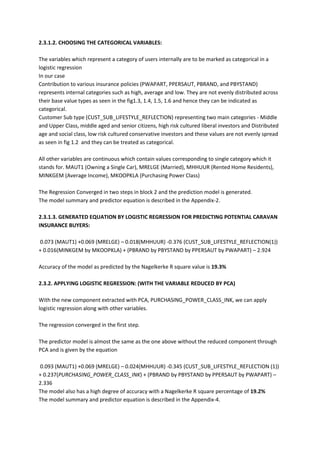 2.3.1.2. CHOOSING THE CATEGORICAL VARIABLES:

The variables which represent a category of users internally are to be marked as categorical in a
logistic regression
In our case
Contribution to various insurance policies (PWAPART, PPERSAUT, PBRAND, and PBYSTAND)
represents internal categories such as high, average and low. They are not evenly distributed across
their base value types as seen in the fig1.3, 1.4, 1.5, 1.6 and hence they can be indicated as
categorical.
Customer Sub type (CUST_SUB_LIFESTYLE_REFLECTION) representing two main categories - Middle
and Upper Class, middle aged and senior citizens, high risk cultured liberal investors and Distributed
age and social class, low risk cultured conservative investors and these values are not evenly spread
as seen in fig 1.2 and they can be treated as categorical.

All other variables are continuous which contain values corresponding to single category which it
stands for. MAUT1 (Owning a Single Car), MRELGE (Married), MHHUUR (Rented Home Residents),
MINKGEM (Average Income), MKOOPKLA (Purchasing Power Class)

The Regression Converged in two steps in block 2 and the prediction model is generated.
The model summary and predictor equation is described in the Appendix-2.

2.3.1.3. GENERATED EQUATION BY LOGISTIC REGRESSION FOR PREDICTING POTENTIAL CARAVAN
INSURANCE BUYERS:

0.073 (MAUT1) +0.069 (MRELGE) – 0.018(MHHUUR) -0.376 (CUST_SUB_LIFESTYLE_REFLECTION(1))
+ 0.016(MINKGEM by MKOOPKLA) + (PBRAND by PBYSTAND by PPERSAUT by PWAPART) – 2.924

Accuracy of the model as predicted by the Nagelkerke R square value is 19.3%

2.3.2. APPLYING LOGISTIC REGRESSION: (WITH THE VARIABLE REDUCED BY PCA)

With the new component extracted with PCA, PURCHASING_POWER_CLASS_INK, we can apply
logistic regression along with other variables.

The regression converged in the first step.

The predictor model is almost the same as the one above without the reduced component through
PCA and is given by the equation

0.093 (MAUT1) +0.069 (MRELGE) – 0.024(MHHUUR) -0.345 (CUST_SUB_LIFESTYLE_REFLECTION (1))
+ 0.237(PURCHASING_POWER_CLASS_INK) + (PBRAND by PBYSTAND by PPERSAUT by PWAPART) –
2.336
The model also has a high degree of accuracy with a Nagelkerke R square percentage of 19.2%
The model summary and predictor equation is described in the Appendix-4.
 