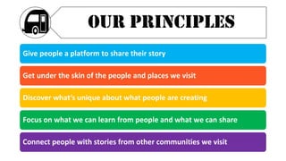 Give people a platform to share their story
Get under the skin of the people and places we visit
Discover what’s unique about what people are creating
Focus on what we can learn from people and what we can share
Connect people with stories from other communities we visit
OUR PRINCIPLES
 