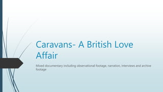 Caravans- A British Love
Affair
Mixed documentary including observational footage, narration, interviews and archive
footage
 