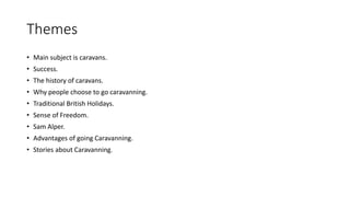 Themes
• Main subject is caravans.
• Success.
• The history of caravans.
• Why people choose to go caravanning.
• Traditional British Holidays.
• Sense of Freedom.
• Sam Alper.
• Advantages of going Caravanning.
• Stories about Caravanning.
 