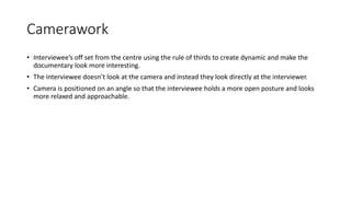 Camerawork
• Interviewee’s off set from the centre using the rule of thirds to create dynamic and make the
documentary look more interesting.
• The interviewee doesn’t look at the camera and instead they look directly at the interviewer.
• Camera is positioned on an angle so that the interviewee holds a more open posture and looks
more relaxed and approachable.
 