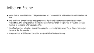 Mise-en-Scene
• Peter Frost is located within a campervan as he is a caravan writer and therefore this is relevant to
him.
• This relevance is then carried through for Fiona Alper who is at home which holds a homely
relaxed feel. This brings a family theme into the interview and her big house shows that she was
married to someone who was successful.
• John Rawlings has miniature caravan figures as he is a regular caravaner. These figures link to the
theme of the documentary.
• Images anchor and illustrate the point being made in the documentary.
 