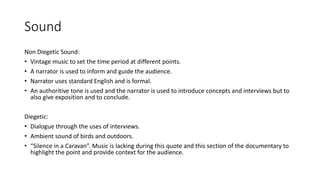 Sound
Non Diegetic Sound:
• Vintage music to set the time period at different points.
• A narrator is used to inform and guide the audience.
• Narrator uses standard English and is formal.
• An authoritive tone is used and the narrator is used to introduce concepts and interviews but to
also give exposition and to conclude.
Diegetic:
• Dialogue through the uses of interviews.
• Ambient sound of birds and outdoors.
• “Silence in a Caravan”. Music is lacking during this quote and this section of the documentary to
highlight the point and provide context for the audience.
 