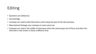 Editing
• Questions are edited out.
• Sound bridge.
• Cutaways are used to add information and to keep the pace of the documentary.
• Observational footage uses cutaways to cover jump cuts.
• Cutaways are used in the middle of interviews when the camera goes out of focus and when the
interview is next shown it shows a different shot.
 