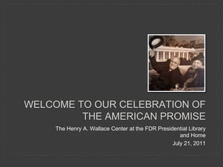 Welcome to our celebration of the American Promise The Henry A. Wallace Center at the FDR Presidential Library and Home July 21, 2011 