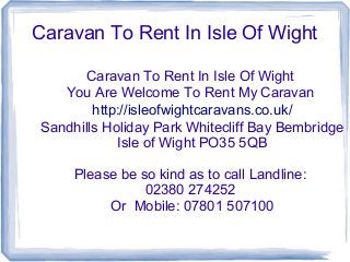 Caravan To Rent In Isle Of Wight
Caravan To Rent In Isle Of Wight
You Are Welcome To Rent My Caravan
http://isleofwightcaravans.co.uk/
Sandhills Holiday Park Whitecliff Bay Bembridge
Isle of Wight PO35 5QB
Please be so kind as to call Landline:
02380 274252
Or Mobile: 07801 507100
 