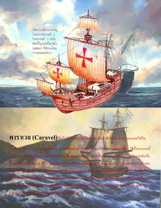คาราเวล (Caravel)คือเรือที่มีสามเสากระโดง แล่นโดยอาศัยใบเรือ สามารถจะออกไปใน
ทะเลกว้าง(heavy sea) และแล่นหลบหลีกได้เป็นอย่างดี นักเดินเรือชาวโปรตุเกสและชาวสเปน ใช้เรือคาราเวลนี้
สาหรับการเดินทางที่เพิ่มความเสี่ยงภัยในมหาสมุทรแอตแลนติก ชาวโปรตุเกสประสบความสาเร็จในการเดินเรือ
ที่ยากลาบากนี้เมื่อปี ค.ศ.1418 โดยได้ค้นพบและเข้ายึดครองเกาะมาดีรา(Madeira) และติดตามมาด้วยการค้นพบ
หมู่เกาะอโซเรส(Azores) ซึ่งอยู่ห่างจากชายฝั่งโปรตุเกส720 ไมล์ (1200 กิโลเมตร) เครื่องมือสาหรับเดินเรือ
เพียงอย่างเดียว ซึ่งเขามีอยู่ในขณะนั้นคือ ปูมดวงดาว(astrolabe) ซึ่งมีประโยชน์มากใช้สาหรับค้นหาเส้นรุ้ง ของ
ดวงอาทิตย์และดวงดาวต่าง ๆ และเข็มทิศ ซึ่งได้ถูกค้นพบในประเทศจีนและได้รับการพัฒนาโดยชาวอาหรับ
( Arabs) เพื่อนามาใช้ในการเดินเรือในราวศตวรรษที่20
 