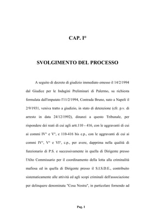 CAP. I°

SVOLGIMENTO DEL PROCESSO

A seguito di decreto di giudizio immediato emesso il 14/2/1994
dal Giudice per le Indagini Preliminari di Palermo, su richiesta
formulata dall'imputato l'11/2/1994, Contrada Bruno, nato a Napoli il
2/9/1931, veniva tratto a giudizio, in stato di detenzione (cfr. p.v. di
arresto in data 24/12/1992), dinanzi a questo Tribunale, per
rispondere dei reati di cui agli artt.110 - 416, con le aggravanti di cui
ai commi IV° e V°, e 110-416 bis c.p., con le aggravanti di cui ai
commi IV°, V° e VI°, c.p., per avere, dapprima nella qualità di
funzionario di P.S. e successivamente in quella di Dirigente presso
l'Alto Commissario per il coordinamento della lotta alla criminalità
mafiosa ed in quella di Dirigente presso il S.I.S.D.E., contribuito
sistematicamente alle attività ed agli scopi criminali dell'associazione
per delinquere denominata "Cosa Nostra", in particolare fornendo ad

Pag. 1

 