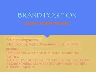 BRAND POSITION
For Marketing teams
who need help with getting more presence of their
products
I provide CREATIVE AND IMMERSIVE MARKETING
TACTICS
BECAUSE I’VE SEEN RESULTS FLOURISH WHEN YOU USE
A MORE MODERN AND CREATIVE APPROACH TO THESE
ADVERTISEMENTS.
“SOCIAL MEDIA WIZARD”
 