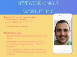 NETWORKING &
MARKETING
Industry Events & Organizations
• Digital Marketer Organization
‣ November 1st-4th | Scottsdale, AZ
• Social Media Association
• American Marketers Association
‣
Digital Marketing
• Primary Content: The type of content I will create will be a variety
of Advertisements, Interactive, Stills, Websites, Videos, Reels, and
billboards
• Primary Tools: I will use Facebook, Instagram, Tiktok, and
Snapchat I will post about these things every 2 - days to keep the
product circulating. I will typically probably do a video or an
advertisement.
• Website: The way that my Professional website will enhance my
work will be by helping to show my work as well as be able to post
on other social media outlets where my clients or friends can help
share my work.
 