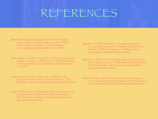 REFERENCES
labor Statistics, B. (2022, August 23). 13-1161.00 - market
research analysts and marketing specialists. O*NET
OnLine. Retrieved October 2, 2022, from https://
www.onetonline.org/link/summary/13-1161.00
Labor statistics , B. (2022, August 23). 11-1021.00 - general and
operations managers. O*NET OnLine. Retrieved October
2, 2022, from https://www.onetonline.org/link/summary/
11-1021.00
Labor Statistics, B. (2022, August 23). 11-2022.00 - sales
managers. O*NET OnLine. Retrieved October 2, 2022,
from https://www.onetonline.org/link/summary/11-2022.00
Levin, D. (2022, April 27). Marketing Professional Associations
& Organizations. JobStars USA. Retrieved October 2,
2022, from https://jobstars.com/marketing-professional-
associations-organizations/
Qureshi, J. A. (2020, December 1). 11 advanced tips to be a
successful digital marketer. Jeffbullas's Blog. Retrieved
October 2, 2022, from https://www.jeffbullas.com/11-
advanced-tips-successful-digital-marketer/
Recruiter, Z. (2022, October 1). ZipRecruiter job posting, Job
Search and free job alerts. ZipRecruiter. Retrieved October
2, 2022, from https://www.ziprecruiter.com/candidate/
onboard?personal_recruiter=1
Verma, S. (2021, August 11). Best practices in recruiting top
talent. Techfunnel. Retrieved October 2, 2022, from https://
www.techfunnel.com/hr-tech/recruitment-best-practices/
 