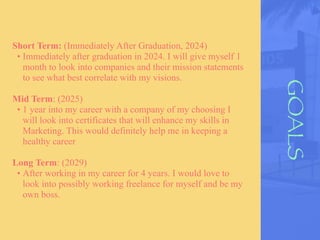GOALS
Short Term: (Immediately After Graduation, 2024)
• Immediately after graduation in 2024. I will give myself 1
month to look into companies and their mission statements
to see what best correlate with my visions.
Mid Term: (2025)
• 1 year into my career with a company of my choosing I
will look into certificates that will enhance my skills in
Marketing. This would definitely help me in keeping a
healthy career
Long Term: (2029)
• After working in my career for 4 years. I would love to
look into possibly working freelance for myself and be my
own boss.
 