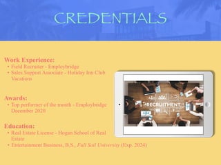 CREDENTIALS
Work Experience:
• Field Recruiter - Employbridge
• Sales Support Associate - Holiday Inn Club
Vacations
Education:
• Real Estate License - Hogan School of Real
Estate
• Entertainment Business, B.S., Full Sail University (Exp. 2024)
Awards:
• Top performer of the month - Employbridge
December 2020
Picture Relevant
to Your Industry
Goes Here
 