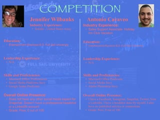 COMPETITION
Jennifer Wilbanks
Industry Experience:
• Solider - United States Army
Education:
• Entertainment Business B.S. Full Sail University
Leadership Experience:
• N/A
Skills and Proficiencies:
• Microsoft Office Proficiencies
• Social Media Platforms Savy
• Google Suites Proficient
Antonio Caraveo
Overall Online Presence:
• Does not have any other social media expect for
Snapchat. Doesn’t have a professional headshot
or a LinkedIN account
• Grade: Poor, 0 out of 100
HEADSHOT
Industry Experience:
• Sales Support Associate- Holiday
Inn Club Vacation
Education:
• Entertainment Business B.S. Full Sail University
Leadership Experience:
• N/A
Skills and Proficiencies:
• Microsoft Office Proficient
• Social Media Savy
• Adobe Photoshop Savy
Overall Online Presence:
• I have a Facebook, Instagram, Snapchat, Twitter, Now
a LinkedIn. I have a headshot done by myself. I also
have no published articles or connections.
• Grade: Poor, 0 out of 100
 