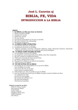 José L. Caravias sj
BIBLIA, FE, VIDA
INTRODUCCION A LA BIBLIA
INDICE
I - LA BIBLIA, un libro que tiene su historia
1 - Quién escribió la Biblia
2 - Cuándo fue escrita
3 - Dónde fue escrita
4 - En qué idioma
5 - Las épocas principales en las que se escribió
6 - El marco histórico de cada pasaje
7 - Revelación progresiva
II - LA BIBLIA COMO LITERATURA
1 - Los géneros literarios en general
2 - Los géneros literarios en la Biblia.
3 - Algunos ejemplos concretos: Narración didáctica, Saga, Narración histórica, Narración
confesional, Los discursos de revelación del cuarto Evangelio.
III - LA BIBLIA COMO PALABRA DE DIOS
1 - La autoridad creciente de la Biblia
2 - La progresiva autocomprensión de la Biblia como libro inspirado.
3 - En qué consiste la inspiración divina.
4 - Todo está orientado por Dios hacia Cristo
5 - La Biblia, camino hacia Cristo.
6 - El papel de la Biblia en la vida de los hombres
7 - ¿Hay errores en la Biblia?
IV - EL USO ACTUAL DE LA BIBLIA
1 - El método de las Comunidades en el uso de la Biblia.
- Leer la Biblia en la vida.
- Con la luz de la fe en los ojos
- Como fuerza transformadora
2 - Dificultades que tiene el pueblo al usar la Biblia.
3 - Las tres fuerzas que hacen que la Biblia sea para nosotros Palabra de Dios.
- La realidad de la vida
- La fe de la Comunidad
- El estudio de la Biblia en sí
- El nudo del problema
- Desviaciones posibles
Ediciones en papel de este libro:
EDICAY, Cuenca, Ecuador
Indo-American, Bogotá
CLAR, Bogotá
CEPAG, Asunción
Guadalupe, Buenos Aires
VOZES, Petrópolis
CRT, México
 