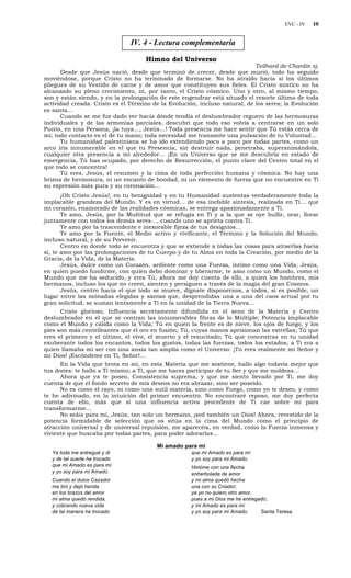 EVC - IV 10
IV. 4 - Lectura complementaria
Himno del Universo
Teilhard de Chardin sj.
Desde que Jesús nació, desde que terminó de crecer, desde que murió, todo ha seguido
moviéndose, porque Cristo no ha terminado de formarse. No ha atraído hacia sí los últimos
pliegues de su Vestido de carne y de amor que constituyen sus fieles. El Cristo místico no ha
alcanzado su pleno crecimiento, ni, por tanto, el Cristo cósmico. Uno y otro, al mismo tiempo,
son y están siendo, y en la prolongación de este engendrar está situado el resorte último de toda
actividad creada. Cristo es el Término de la Evolución, incluso natural, de los seres; la Evolución
es santa…
Cuando se me fue dado ver hacia dónde tendía el deslumbrador reguero de las hermosuras
individuales y de las armonías parciales, descubrí que todo eso volvía a centrarse en un solo
Punto, en una Persona, ¡la tuya…, Jesús…! Toda presencia me hace sentir que Tú estás cerca de
mí; todo contacto es el de tu mano; toda necesidad me transmite una pulsación de tu Voluntad…
Tu humanidad palestiniana se ha ido extendiendo poco a poco por todas partes, como un
arco iris innumerable en el que tu Presencia, sin destruir nada, penetraba, superanimándola,
cualquier otra presencia a mi alrededor… ¡En un Universo que se me descubría en estado de
emergencia, Tú has ocupado, por derecho de Resurrección, el punto clave del Centro total en el
que todo se concentra!
Tú eres, Jesús, el resumen y la cima de toda perfección humana y cósmica. No hay una
brizna de hermosura, ni un encanto de bondad, ni un elemento de fuerza que no encuentre en Ti
su expresión más pura y su coronación…
¡Oh Cristo Jesús!, en tu benignidad y en tu Humanidad sustentas verdaderamente toda la
implacable grandeza del Mundo. Y es en virtud… de esa inefable síntesis, realizada en Ti… que
mi corazón, enamorado de las realidades cósmicas, se entrega apasionadamente a Ti.
Te amo, Jesús, por la Multitud que se refugia en Ti y a la que se oye bullir, orar, llorar
juntamente con todos los demás seres…, cuando uno se aprieta contra Ti.
Te amo por la trascendente e inexorable fijeza de tus designios…
Te amo por la Fuente, el Medio activo y vivificante, el Término y la Solución del Mundo,
incluso natural, y de su Porvenir.
Centro en donde todo se encuentra y que se extiende a todas las cosas para atraerlas hacia
sí, te amo por las prolongaciones de tu Cuerpo y de tu Alma en toda la Creación, por medio de la
Gracia, de la Vida, de la Materia.
Jesús, dulce como un Corazón, ardiente como una Fuerza, íntimo como una Vida; Jesús,
en quien puedo fundirme, con quien debo dominar y liberarme, te amo como un Mundo, como el
Mundo que me ha seducido, y eres Tú, ahora me doy cuenta de ello, a quien los hombres, mis
hermanos, incluso los que no creen, sienten y persiguen a través de la magia del gran Cosmos.
Jesús, centro hacia el que todo se mueve, dígnate disponernos, a todos, si es posible, un
lugar entre las mónadas elegidas y santas que, desprendidas una a una del caos actual por tu
gran solicitud, se suman lentamente a Ti en la unidad de la Tierra Nueva…
Cristo glorioso, Influencia secretamente difundida en el seno de la Materia y Centro
deslumbrador en el que se centran las innumerables fibras de lo Múltiple; Potencia implacable
como el Mundo y cálida como la Vida; Tú en quien la frente es de nieve, los ojos de fuego, y los
pies son más centelleantes que el oro en fusión; Tú, cuyas manos aprisionan las estrellas; Tú que
eres el primero y el último, el vivo, el muerto y el resucitado; Tú que concentras en tu unidad
exuberante todos los encantos, todos los gustos, todas las fuerzas, todos los estados; a Ti era a
quien llamaba mi ser con una ansia tan amplia como el Universo: ¡Tú eres realmente mi Señor y
mi Dios! ¡Escóndeme en Ti, Señor!…
En la Vida que brota en mí, en esta Materia que me sostiene, hallo algo todavía mejor que
tus dones: te hallo a Ti mismo; a Ti, que me haces participar de tu Ser y que me moldeas…
Ahora que ya te poseo, Consistencia suprema, y que me siento llevado por Ti, me doy
cuenta de que el fondo secreto de mis deseos no era abrazar, sino ser poseído.
No es como el rayo, ni como una sutil materia, sino como Fuego, como yo te deseo, y como
te he adivinado, en la intuición del primer encuentro. No encontraré reposo, me doy perfecta
cuenta de ello, más que si una influencia activa procedente de Ti cae sobre mí para
transformarme…
No seáis para mí, Jesús, tan solo un hermano, ¡sed también un Dios! Ahora, revestido de la
potencia formidable de selección que os sitúa en la cima del Mundo como el principio de
atracción universal y de universal repulsión, me aparecéis, en verdad, como la Fuerza inmensa y
viviente que buscaba por todas partes, para poder adorarlas…
Mi amado para mí
Ya toda me entregué y di
y de tal suerte he trocado
que mi Amado es para mí
y yo soy para mi Amado.
Cuando el dulce Cazador
me tiró y dejó herida
en los brazos del amor
mi alma quedó rendida,
y cobrando nueva vida
de tal manera he trocado
que mi Amado es para mí
y yo soy para mi Amado.
Hirióme con una flecha
enherbolada de amor
y mi alma quedó hecha
una con su Criador;
ya yo no quiero otro amor,
pues a mi Dios me he entregado,
y mi Amado es para mí
y yo soy para mi Amado. Santa Teresa
 