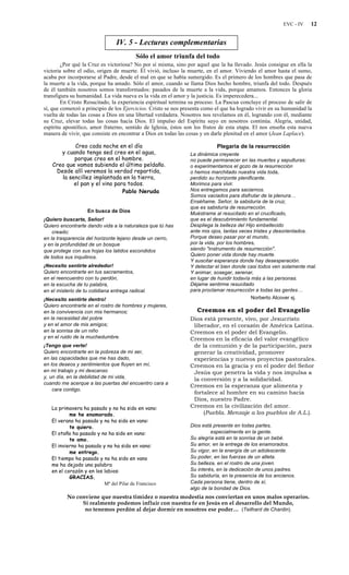 EVC - IV 12
IV. 5 - Lecturas complementarias
Sólo el amor triunfa del todo
¿Por qué la Cruz es victoriosa? No por sí misma, sino por aquel que la ha llevado. Jesús consigue en ella la
victoria sobre el odio, origen de muerte. Él vivió, incluso la muerte, en el amor. Viviendo el amor hasta el sumo,
acaba por incorporarse al Padre, desde el mal en que se había sumergido. Es el primero de los hombres que pasa de
la muerte a la vida, porque ha amado. Sólo el amor, cuando se llama Dios hecho hombre, triunfa del todo. Después
de él también nosotros somos transformados: pasados de la muerte a la vida, porque amamos. Entonces la gloria
transfigura su humanidad. La vida nueva es la vida en el amor y la justicia. Es imperecedera...
En Cristo Resucitado, la experiencia espiritual termina su proceso. La Pascua concluye el proceso de salir de
sí, que comenzó a principio de los Ejercicios. Cristo se nos presenta como el que ha logrado vivir en su humanidad la
vuelta de todas las cosas a Dios en una libertad verdadera. Nosotros nos revelamos en él, logrando con él, mediante
su Cruz, elevar todas las cosas hacia Dios. El impulso del Espíritu suyo en nosotros continúa. Alegría, unidad,
espíritu apostólico, amor fraterno, sentido de Iglesia, éstos son los frutos de esta etapa. El nos enseña esta nueva
manera de vivir, que consiste en encontrar a Dios en todas las cosas y en darle plenitud en el amor (Jean Laplace).
Creo cada noche en el día
y cuando tengo sed creo en el agua,
porque creo en el hombre.
Creo que vamos subiendo el último peldaño.
Desde allí veremos la verdad repartida,
la sencillez implantada en la tierra,
el pan y el vino para todos.
Pablo Neruda
En busca de Dios
¡Quiero buscarte, Señor!
Quiero encontrarte dando vida a la naturaleza que tú has
creado;
en la trasparencia del horizonte lejano desde un cerro,
y en la profundidad de un bosque
que protege con sus hojas los latidos escondidos
de todos sus inquilinos.
¡Necesito sentirte alrededor!
Quiero encontrarte en tus sacramentos,
en el reencuentro con tu perdón,
en la escucha de tu palabra,
en el misterio de tu cotidiana entrega radical.
¡Necesito sentirte dentro!
Quiero encontrarte en el rostro de hombres y mujeres,
en la convivencia con mis hermanos;
en la necesidad del pobre
y en el amor de mis amigos;
en la sonrisa de un niño
y en el ruido de la muchedumbre.
¡Tengo que verte!
Quiero encontrarte en la pobreza de mi ser,
en las capacidades que me has dado,
en los deseos y sentimientos que fluyen en mí,
en mi trabajo y mi descanso
y, un día, en la debilidad de mi vida,
cuando me acerque a las puertas del encuentro cara a
cara contigo.
La primavera ha pasado y no ha sido en vano:
me he enamorado.
El verano ha pasado y no ha sido en vano:
te quiero.
El otoño ha pasado y no ha sido en vano:
te amo.
El invierno ha pasado y no ha sido en vano:
me entrego.
El tiempo ha pasado y no ha sido en vano
me ha dejado una palabra
en el corazón y en los labios:
GRACIAS.
Mª del Pilar de Francisco
Plegaria de la resurrección
La dinámica creyente
no puede permanecer en las muertes y sepulturas:
o experimentamos el gozo de la resurrección
o hemos marchitado nuestra vida toda,
perdido su horizonte plenificante.
Morimos para vivir.
Nos entregamos para saciarnos.
Somos vaciados para disfrutar de la plenura…
Enséñame, Señor, la sabiduría de la cruz,
que es sabiduría de resurrección.
Muéstrame al resucitado en el crucificado,
que es el descubrimiento fundamental.
Despliega la belleza del Hijo embellecido
ante mis ojos, tantas veces tristes y desorientados.
Porque deseo pasar por el mundo,
por la vida, por los hombres,
siendo "instrumento de resurrección".
Quiero poner vida donde hay muerte.
Y suscitar esperanza donde hay desesperación.
Y detectar el bien donde casi todos ven solamente mal.
Y animar, sosegar, serenar,
en lugar de hundir todavía más a las personas.
Déjame sentirme resucitado
para proclamar resurrección a todas las gentes…
Norberto Alcover sj.
Creemos en el poder del Evangelio
Dios está presente, vivo, por Jesucristo
liberador, en el corazón de América Latina.
Creemos en el poder del Evangelio.
Creemos en la eficacia del valor evangélico
de la comunión y de la participación, para
generar la creatividad, promover
experiencias y nuevos proyectos pastorales.
Creemos en la gracia y en el poder del Señor
Jesús que penetra la vida y nos impulsa a
la conversión y a la solidaridad.
Creemos en la esperanza que alimenta y
fortalece al hombre en su camino hacia
Dios, nuestro Padre.
Creemos en la civilización del amor.
(Puebla. Mensaje a los pueblos de A.L.).
Dios está presente en todas partes,
especialmente en la gente.
Su alegría está en la sonrisa de un bebé.
Su amor, en la entrega de los enamorados.
Su vigor, en la energía de un adolescente.
Su poder, en las fuerzas de un atleta.
Su belleza, en el rostro de una joven.
Su interés, en la dedicación de unos padres.
Su sabiduría, en la presencia de los ancianos.
Cada persona tiene, dentro de sí,
algo de la bondad de Dios.
No conviene que nuestra timidez o nuestra modestia nos conviertan en unos malos operarios.
Si realmente podemos influir con nuestra fe en Jesús en el desarrollo del Mundo,
no tenemos perdón al dejar dormir en nosotros ese poder… (Teilhard de Chardin).
 