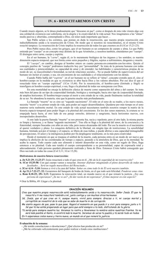 EVC - IV 13
IV. 6 - RESUCITAREMOS CON CRISTO
Cuando muere alguien, se le desea piadosamente que “descanse en paz”, como si después de esta vida viniera algo con
una calidad de existencia casi soñolienta, sin la alegría y la creatividad de la vida actual. Nos imaginamos a las “almas”
medio pasivas y aburridas, contemplando a Dios, sin tener nada importante que hacer…
San Pablo aclara a los corintios, que ponían en duda la resurrección, que nuestra propia resurrección está
indisolublemente unida a la resurrección de Cristo. De modo que si nosotros no resucitáramos, ni el mismo Cristo
resucitó tampoco. La resurrección de Cristo implica la resurrección de todos los que creemos en él (1Cor 15,21-23).
Pero Pablo nunca dice, como los griegos, que el ser humano es un compuesto de cuerpo y alma. Lo que Pablo
entiende por “cuerpo” es un concepto muy distinto de lo que Aristóteles, y nosotros también, entendemos por “cuerpo”.
El distingue entre carne, cuerpo y espíritu.
En el ser humano, la “carne”, según él, es lo meramente biológico de los órganos y los sentidos; es nuestra
dimensión espacio-temporal, que nos limita como seres pequeños y frágiles, sujetos a sufrimientos, desgastes y muerte.
El “cuerpo”, en cambio, designa al hombre entero en cuanto persona-en-comunión-con-los-otros. Quizás el
concepto paulino de “cuerpo” podríamos traducirlo hoy por “personalidad”. Se trata de la persona humana con todas
sus cualidades y potencialidades: su capacidad de amar y de entender; las habilidades y características propias de su
modo de ser, su masculinidad o feminidad, su red de relaciones sociales... No se puede hablar de supervivencia del ser
humano sin incluir al cuerpo, o sea, sin crecimiento de sus cualidades y el relacionamiento con los demás.
Cuando Pablo habla del “espíritu” en el ser humano no se refiere al “alma”, concepto extraño para él, sino al
hombre-cuerpo en la medida en que su existencia se abre hacia Dios y los valores absolutos. Por eso dice él que el
resucitado tiene un “cuerpo espiritual” (1Cor 15,44). Por la resurrección, el hombre-carne (limitado y frágil) se
transfigura en hombre-cuerpo-espiritual, o sea, llega a la plenitud de todas sus semejanzas con Dios.
En esta mentalidad no encaja la definición clásica de muerte como separación del alma y del cuerpo. Se trata
más bien del paso de un tipo de corporeidad limitado, biológico y restringido, hacia otro tipo de corporeidad ilimitado,
de amplios horizontes. El hombre/mujer-cuerpo al morir a este estado de su vida, puede finalmente realizar la totalidad
de su ser. No abandona la materia, sino que la penetra mucho más profundamente.
La llamada “muerte” no es sino un “segundo nacimiento”. El niño en el seno de su madre, a los nueve meses,
necesita “morir” a su primer estado de vida, para poder así seguir desarrollándose. Quedarse por más tiempo en el seno
materno sería realmente mortal. En este estado de vida actual necesitamos también nosotros romper la matriz de la
historia espacio-temporal para poder llegar a la plenitud del crecimiento. En los dos senos maternos, la criatura se ve
empujada hacia fuera, al otro lado de ese pasaje estrecho, doloroso y sangriento, hacia horizontes nuevos, con
insospechados desarrollos.
A este lado la puerta llamada “muerte” se nos presenta fea, sucia y repelente; pero al otro lado, la misma puerta
es limpia y hermosa, y se llama “segundo nacimiento”. Tras ella se llega a la plenitud del amor, de la conciencia y la
fraternidad, siempre buscadas con afán en esta vida, pero nunca alcanzadas del todo. Por eso la muerte es el nacimiento
al querer verdadero y pleno. La conquista definitiva de la libertad, sin ningún tipo de restricciones. La sensibilidad
humana, limitada acá por el tiempo y el espacio, se libera de esas trabas, y puede abrirse a una capacidad inimaginable
de percepciones. El amor y la inteligencia podrán por fin desplegarse totalmente, en la más pura creatividad.
Desde el momento en que se traspasa el umbral de la muerte, cada persona entra en un modo de ser nuevo que
implica la abolición de las coordenadas de tiempo y espacio, pasando a la atmósfera de Dios, que es la eternidad. Se
acaba la espera. Todo cuanto cada uno alimentó e intentó desarrollar en esta vida, como un regalo de Dios, llega
entonces a su plenitud. Cada uno tendrá el cuerpo correspondiente a su personalidad, capaz de expresarla total y
adecuadamente. Cada persona quedará plenamente realizada y llena de Dios. Entonces Cristo habrá conseguido que
Dios sea todo en todas las cosas (Col 3,11; 1Cor 15,28).
Disfrutemos de nuestra futura resurrección:
a. Jn 5,21-29; 11,23-27: Jesús resucitará a todo el que crea en él. ¿Me da la fe seguridad de mi resurrección?
b. 1Cor 15,35-58: Con qué cuerpo vamos a resucitar. Intentar disfrutar imaginando el pleno desarrollo de todas mis
facultades… Será un regalo maravilloso del Resucitado…
c. 2Cor 4,14 - 5,10: Iremos a vivir a la casa del Señor. Soñar en cómo todo lo de Él será nuestro también.
d. Ap 21,1-7.22-27; 22: Gozaremos del banquete de bodas de Jesús, en el que todo será felicidad. Ponderar estas citas.
e. Rom 8,18-25; 2Pe 3,13: Esperamos la renovación total, un mundo nuevo en el que reinará la justicia. ¿Soy una
persona de esperanzas? ¿Se me ve así? ¿Sé dar razón de mi esperanza? ¿Cómo mejorar en este aspecto?
• Orar la Biblia, 49: Llegar a la plenitud.
ORACIÓN RESUMEN
Creo que nuestra propia resurrección está indisolublemente unida a tu resurrección, Señor Jesús. El que te
resucitó a ti me resucitará también a mí, junto contigo y con muchos otros hermanos.
Sé, Jesús, que el que cree en ti, aunque muera, vivirá para siempre. Gracias a ti, mi cuerpo mortal y
corruptible se revestirá de la vida que no sabe de muerte ni de corrupción.
Me siento seguro de que, pase lo que pase, llegará el momento en que pueda ir a vivir para siempre junto a ti.
Sé que tú me estás preparando un lugar para que esté siempre a tu lado, disfrutando de tu gloria.
Tú serás para siempre nuestra luz. Veremos tu rostro y llevaremos tu nombre sobre nuestras frentes. Ya no
será más posible el llanto, ni existirá más la muerte. Seremos de veras tu pueblo y tú serás todo en todos.
En ti esperamos cielos nuevo y tierra nueva, un mundo en el que reinará la justicia.
Evaluación de la semana:
- ¿He tenido consolaciones o desolaciones? ¿Qué efectos han producido en mí?
- ¿Me he esforzado suficientemente para poder realizar a fondo estas meditaciones?
 
