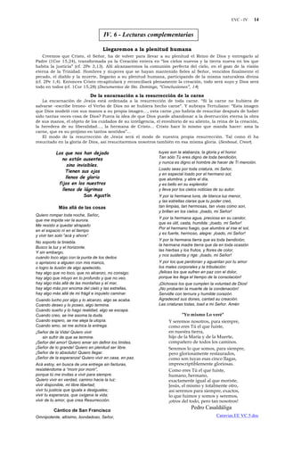 EVC - IV 14
IV. 6 - Lecturas complementarias
Llegaremos a la plenitud humana
Creemos que Cristo, el Señor, ha de volver para llevar a su plenitud el Reino de Dios y entregarlo al
Padre (1Cor 15,24), transformada ya la Creación entera en “los cielos nuevos y la tierra nueva en los que
habita la justicia” (cf. 2Pe 3,13). Allí alcanzaremos la comunión perfecta del cielo, en el gozo de la visión
eterna de la Trinidad. Hombres y mujeres que se hayan mantenido fieles al Señor, vencidos finalmente el
pecado, el diablo y la muerte, llegarán a su plenitud humana, participando de la misma naturaleza divina
(cf. 2Pe 1,4). Entonces Cristo recapitulará y reconciliará plenamente la creación, todo será suyo y Dios será
todo en todos (cf. 1Cor 15,28) (Documentos de Sto. Domingo, “Conclusiones”, 14)
De la encarnación a la resurrección de la carne
La encarnación de Jesús está ordenada a la resurrección de toda carne. “Si la carne no hubiera de
salvarse –escribe Ireneo- el Verbo de Dios no se hubiera hecho carne”. Y subraya Tertuliano: “Esta imagen
que Dios modeló con sus manos a su propia imagen…, esta carne ¿no habría de resucitar después de haber
sido tantas veces cosa de Dios? Fuera la idea de que Dios puede abandonar a la destrucción eterna la obra
de sus manos, el objeto de los cuidados de su inteligencia, el envoltorio de su aliento, la reina de la creación,
la heredera de su liberalidad…, la hermana de Cristo… Cristo hace lo mismo que manda hacer: ama la
carne, que es su prójimo en tantos sentidos”…
El modo de la resurrección de Jesús será el modo de nuestra propia resurrección. Tal como él ha
resucitado en la gloria de Dios, así resucitaremos nosotros también en esa misma gloria. (Sesboué, Creer).
Los que nos han dejado
no están ausentes
sino invisibles.
Tienen sus ojos
llenos de gloria
fijos en los nuestros
llenos de lágrimas
San Agustín
Más allá de las cosas
Quiero romper toda noche, Señor,
que me impida ver la aurora.
Me resisto a quedar atrapado
en el espacio ni en el tiempo
y vivir tan solo “acá y ahora”.
No soporto la tiniebla.
Busco la luz y el horizonte.
Y sin embargo,
cuando toco algo con la punta de los dedos
o aprisiono a alguien con mis manos,
o logro la ilusión de algo apetecido,
hay algo que no toco, que no alcanzo, no consigo;
hay algo que intuyo en lo profundo y que no veo,
hay algo más allá de las montañas y el mar,
hay algo más por encima del cielo y las estrellas,
hay algo más allá de mi frágil e inquieto caminar.
Cuando lucho por algo y lo alcanzo, algo se acaba.
Cuando deseo y lo poseo, algo termina.
Cuando sueño y lo hago realidad, algo se escapa.
Cuando creo, se me asoma la duda.
Cuando espero, se me aleja la utopía.
Cuando amo, se me achica la entrega.
¡Señor de la Vida! Quiero vivir
sin sufrir de que se termine.
¡Señor del amor! Quiero amar sin definir los límites.
¡Señor de lo grande! Quiero en plenitud ser libre.
¡Señor de lo absoluto! Quiero llegar.
¡Señor de la esperanza! Quiero vivir en casa, en paz.
Acá estoy, en busca de una entrega sin facturas,
resistiéndome a “morir por morir”,
porque tú me invitas a vivir para siempre.
Quiero vivir en verdad, camino hacia la luz:
vivir disponible, mi libre libertad;
vivir tu justicia que iguala a desiguales;
vivir tu esperanza, que oxigena la vida;
vivir de tu amor, que crea Resurrección.
Cántico de San Francisco
Omnipotente, altísimo, bondadoso, Señor,
tuyas son la alabanza, la gloria y el honor.
Tan sólo Tú eres digno de toda bendición,
y nunca es digno el hombre de hacer de Ti mención.
Loado seas por toda criatura, mi Señor,
y en especial loado por el hermano sol,
que alumbra, y abre el día,
y es bello en su esplendor
y lleva por los cielos noticias de su autor.
Y por la hermana luna, de blanca luz menor,
y las estrellas claras que tu poder creó,
tan limpias, tan hermosas, tan vivas como son,
y brillan en los cielos: ¡loado, mi Señor!
Y por la hermana agua, preciosa en su candor,
que es útil, casta, humilde: ¡loado, mi Señor!
Por el hermano fuego, que alumbra al irse el sol,
y es fuerte, hermoso, alegre: ¡loado, mi Señor!
Y por la hermana tierra que es toda bendición;
la hermana madre tierra que da en toda ocasión
las hierbas y los frutos, y flores de color,
y nos sustenta y rige: ¡loado, mi Señor!
Y por los que perdonan y aguantan por tu amor
los males corporales y la tribulación:
¡felices los que sufren en paz con el dolor,
porque les llega el tiempo de la consolación!
¡Dichosos los que cumplen la voluntad de Dios!
¡No probarán la muerte de la condenación!
Servidle con ternura y humilde corazón.
Agradeced sus dones, cantad su creación.
Las criaturas todas, load a mi Señor. Amén
"Yo mismo Lo veré"
Y seremos nosotros, para siempre,
como eres Tú el que fuiste,
en nuestra tierra,
hijo de la María y de la Muerte,
compañero de todos los caminos.
Seremos lo que somos, para siempre,
pero gloriosamente restaurados,
como son tuyas esas cinco llagas,
imprescriptiblemente gloriosas.
Como eres Tú el que fuiste,
humano, hermano,
exactamente igual al que moriste,
Jesús, el mismo y totalmente otro,
así seremos para siempre, exactos,
lo que fuimos y somos y seremos,
¡otros del todo, pero tan nosotros!
Pedro Casaldáliga
Caravias.EE VC.5.doc
 