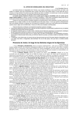 EVC - IV 2
EL «OFICIO DE CONSOLADOR» DEL RESUCITADO
J. Ig. González Faus sj.
La Cuarta semana es inseparable de la Tercera, cuyo reverso constituye y con la que forma, por tanto, una
unidad. En realidad, para que el ejercitante esté «curtido» ante todo lo que puede venirle, no hace falta sólo que lo
conozca y lo haya previsto. Es preciso que sepa además que tiene un sentido. Un sentido que no sólo es razonable
desde el punto de vista intelectual, sino también experimental existencialmente.
La Cuarta semana ilumina la Tercera no en cuanto que le niega su brutalidad, sino en cuanto que le
niega la última palabra (y «última» no sólo en el sentido cronológico). Y esta misión consoladora intenta evitar que la
dureza de la Tercera semana quede reducida a una cuestión de empeño y fuerza de voluntad.
Puede ser muy buena ayuda el considerar despacio la «transformación» de los apóstoles, ocurrida a partir de un
escándalo que, en algún sentido, era más insuperable que el del propio Jesús. Y en la que aparece suficientemente
claro que aquellos hombres no regresan por una especie de imperativo moral de ser más fuertes que las dificultades:
vuelven porque «algo» los ha transformado. Y ése es el «oficio de consolador» del Resucitado.
Todos los Ejercicios constituyen una experiencia espiritual, gradual y compleja:
• Una primera experiencia que es ya raíz y germen de toda la trayectoria: la profundidad inaudita del mal y la realidad
increíble de la misericordia (Primera semana).
• Un segundo momento que es, en cierto modo, el decisivo de los Ejercicios ignacianos: la comprensión cristológica
de esa misericordia victoriosa no actúa si no es por los hombres y a través de ellos (2ª semana).
• La constatación de que ese actuar no es un camino fácil, sino lleno de dificultades y de posibilidades de fracaso:
que se da en medio de esta misma vida y sin eliminar nada de su prosa, su dureza y hasta su escándalo (Tercera
semana).
• Y finalmente, como último paso, la vivencia de que toda esa dureza que se le ha puesto delante al ejercitante y que
a lo mejor crea temor o inseguridad, está iluminada. No es sin más opaca, sino que tiene un sentido (Cuarta
semana).
Presencia de Jesús a lo largo de las distintas etapas de los Ejercicios
Javier Osuna, sj.
1. En el Principio y Fundamento, Jesús no aparece explícitamente... ¿Por qué no aparece, cuando
hubiera podido hacerse una hermosa contemplación global de su vida, para mostrar cómo debe el hombre
glorificar, servir y reverenciar a Dios Padre? Quizás por razones pedagógicas. En este primer momento de los
Ejercicios, el que los hace ha de concentrarse en tomar en serio su vida para aceptar su creaturalidad y su
necesidad de ordenar la propia vida integrándola en el proyecto de Dios.
2. En la Primera semana, aparece por primera vez Jesús, como Salvador, colgado en la cruz,
muriendo por mis pecados. Y aquí no se habla de imitar ni de seguir. Se busca que el ejercitante se
experimente abrumado por el amor salvador, y lleno de admiración y gratitud, se pregunte lo que debe hacer
para corresponder a tanto amor: ¿qué he hecho por Cristo, qué hago por él, qué debo hacer por él? [53].
3. En la contemplación del llamamiento del Rey eternal, que da comienzo a la segunda semana, el
ejercitante se encuentra con Jesús resucitado, Señor de todas las cosas, que lo llama e invita a seguirlo y a
colaborar con él en la misión de llevar todas las cosas al Padre. Jesús convoca al seguimiento. El ejercitante
responde con el deseo y determinación de seguirlo, imitándolo en pasar todas injurias y todo vituperio y toda
pobreza... [98]. Es la primera opción: comprometerse con Jesucristo para la misión, conformando su vida con
la suya. Aunque se ignora aún la forma concreta de servicio a que el Señor lo llama.
4. Toda la segunda semana se emplea en la contemplación de los misterios de la vida histórica de
Jesús. Experiencia del amor solidario... Ignacio propone una selección muy suya de los misterios de Jesús,
para contemplar durante doce días, aunque deja la opción para alargar o abreviar...
Por la contemplación, el ejercitante “se hace presente” al misterio, viendo las personas, oyendo lo que
dicen, mirando lo que hacen. Este acto de presencia es básico en la contemplación. No se trata del esfuerzo
difícil de remontarse veinte siglos atrás para imaginar lo que entonces sucedió. Es que Jesús, mediante su
Espíritu, también me “hace presente” el misterio que contemplo, lo trae hasta mí.
Se pretende una triple actitud en el ejercitante: 1. Hacerse presente al acontecimiento que contempla; 2.
Querer (y pedir) imitar, seguir y servir al Señor que se ha hecho hombre por él; 3. “Afectarse” por la persona
de Jesús hasta el grado de desear intensamente identificarse y configurarse con él...
San Ignacio habla de imitación (referido más a un modelo estático, del que se hace una copia), de
seguimiento (con referencia más a un líder en camino, cuyos pasos se siguen, reproduciendo su vida desde las
circunstancias propias), de servicio (que es dedicación a colaborar con Jesús en la misión recibida del Padre)...
5. La tercera semana se centra en la contemplación de la pasión. El Cristo en cruz de la primera
semana, que muere “por mis pecados” se propone de nuevo al ejercitante, quien se pregunta de nuevo lo que
“debe hacer” por él, con un verbo más: “hacer y padecer”. Pero hay un cambio de perspectiva. Ahora la
contemplación se centra más en Jesús que muere, demostrándome su amor y que despierta sentimientos de
com-padecer con él. La petición es de dolor con Cristo doloroso, pena interna de tanta pena que Cristo pasó
por mí [203]. Y el movimiento de las contemplaciones lleva a considerar lo que Cristo nuestro Señor padece en
la humanidad y a caminar paso a paso, con dolor, sentimiento y confusión, al lado del Señor que va a la
pasión por mí [193, 195]. La elección, probablemente ya concluida en la segunda semana, se afianza en un
movimiento de solidaridad e identificación con Jesús humillado y lleno de oprobios...
6. La cuarta semana acentúa aún más está contemplación desinteresada del Señor Resucitado y
glorioso. El ejercitante, olvidado de sí mismo, pone sus ojos y sus sentimientos en lo que sucede a Jesús y
busca alegrarse y gozarse intensamente de tanta gloria y gozo de Cristo nuestro Señor [221].
7. En la contemplación para alcanzar amor, desaparece nuevamente la persona de Jesús, para
volverse a considerar el Amor de la Trinidad que se da, habita en nosotros, trabaja por nosotros y se
transparenta en todas las cosas. Pero no hay que olvidar que el ejercitante ha llegado a esta experiencia
conducido por la persona de Jesús, que mantiene aquí una presencia silenciosa: por él se accede a la
contemplación del Dios que nos ha manifestado con su vida y su mensaje. Cristo es la condición de posibilidad
de este diálogo de amor y de mutua entrega. Si esta contemplación pretende que el ejercitante “pueda en todo
amar y servir a su divina majestad” [223] hay que reconocer que es Cristo quien le devolvió al servicio y le hizo
apto para el amor.
 